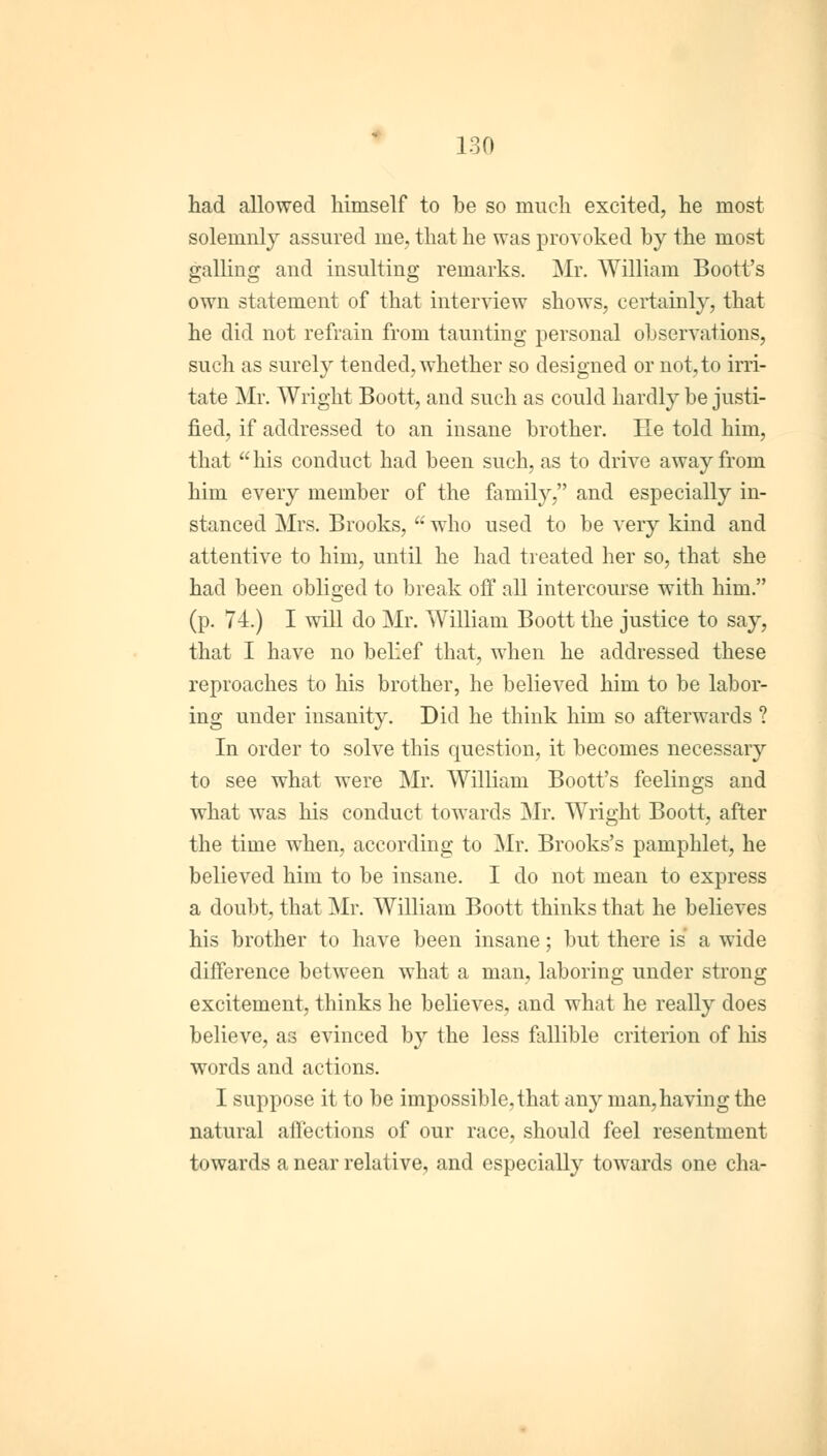 had allowed himself to be so much excited, he most solemnly assured me, that he was provoked by the most galling and insulting remarks. Mr. William Boott's own statement of that interview shows, certainly, that he did not refrain from taunting personal observations, such as surely tended, whether so designed or not, to irri- tate Mr. Wright Boott, and such as could hardly be justi- fied, if addressed to an insane brother. He told him, that his conduct had been such, as to drive away from him every member of the family, and especially in- stanced Mrs. Brooks,  who used to be very kind and attentive to him, until he had treated her so, that she had been obliged to break off all intercourse with him. (p. 74.) I will do Mr. William Boott the justice to say, that I have no belief that, when he addressed these reproaches to his brother, he believed him to be labor- ing under insanity. Did he think him so afterwards ? In order to solve this question, it becomes necessary to see what were Mr. William Boott's feelings and what was his conduct towards Mr. Wright Boott, after the time when, according to Mr. Brooks's pamphlet, he believed him to be insane. I do not mean to express a doubt, that Mr. William Boott thinks that he believes his brother to have been insane; but there is a wide difference between what a man, laboring under strong excitement, thinks he believes, and what he really does believe, as evinced by the less fallible criterion of his words and actions. I suppose it to be impossible, that any man, having the natural affections of our race, should feel resentment towards a near relative, and especially towards one cha-