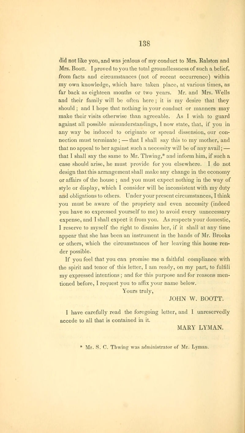 did not like you, and was jealous of my conduct to Mrs. Ralston and Mrs. Boott. I proved to you the total groundlessness of such a belief, from facts and circumstances (not of recent occurrence) within my own knowledge, which have taken place, at various times, as far back as eighteen months or two years. Mr. and Mrs. Wells and their family will be often here ; it is my desire that they should ; and I hope that nothing in your conduct or manners may make their visits otherwise than agreeable. As I wish to guard against all possible misunderstandings, I now state, that, if you in any way be induced to originate or spread dissension, our con- nection must terminate ; — that I shall say this to my mother, and that no appeal to her against such a necessity will be of any avail; — that I shall say the same to Mr. Thwing,* and inform him, if such a case should arise, he must provide for you elsewhere. I do not design that this arrangement shall make any change in the economy or affairs of the house ; and you must expect nothing in the way of style or display, which I consider will be inconsistent with my duty and obligations to others. Under your present circumstances, I think you must be aware of the propriety and even necessity (indeed you have so expressed yourself to me) to avoid every unnecessary expense, and I shall expect it from you. As respects your domestic, I reserve to myself the right to dismiss her, if it shall at any time appear that she has been an instrument in the hands of Mr. Brooks or others, which the circumstances of her leaving this house ren- der possible. If you feel that you can promise me a faithful compliance with the spirit and tenor of this letter, I am ready, on my part, to fulfill my expressed intentions; and for this purpose and for reasons men- tioned before, I request you to affix your name below. Yours truly, JOHN W. BOOTT. I have carefully read the foregoing letter, and I unreservedly accede to all that is contained in it. MARY LYMAN. * Mr. S. C. Thwing was administrator of Mr. Lyman.