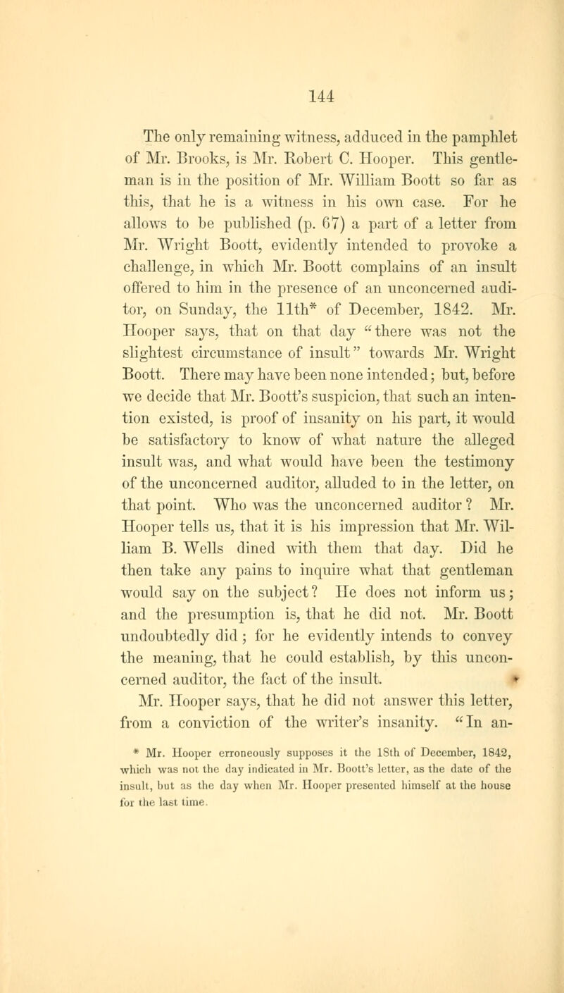 The only remaining witness, adduced in the pamphlet of Mr. Brooks, is Mr. Robert C. Hooper. This gentle- man is in the position of Mr. William Boott so far as this, that he is a witness in his own case. For he allows to be published (p. 67) a part of a letter from Mr. Wright Boott, evidently intended to provoke a challenge, in which Mr. Boott complains of an insult offered to him in the presence of an unconcerned audi- tor, on Sunday, the 11th* of December, 1842. Mr. Hooper says, that on that day there was not the slightest circumstance of insult towards Mr. Wright Boott. There may have been none intended; but, before we decide that Mr. Boott's suspicion, that such an inten- tion existed, is proof of insanity on his part, it would be satisfactory to know of what nature the alleged insult was, and what would have been the testimony of the unconcerned auditor, alluded to in the letter, on that point. Who was the unconcerned auditor ? Mr. Hooper tells us, that it is his impression that Mr. Wil- liam B. Wells dined with them that day. Did he then take any pains to inquire what that gentleman would say on the subject? He does not inform us; and the presumption is, that he did not. Mr. Boott undoubtedly did; for he evidently intends to convey the meaning, that he could establish, by this uncon- cerned auditor, the fact of the insult. Mr. Hooper says, that he did not answer this letter, from a conviction of the writer's insanity. In an- * Mr. Hooper erroneously supposes it the ISth of December, 1842, which was not the day indicated in Mr. Boott's letter, as the date of the insult, but as the day when Mr. Hooper presented himself at the house for the last time.