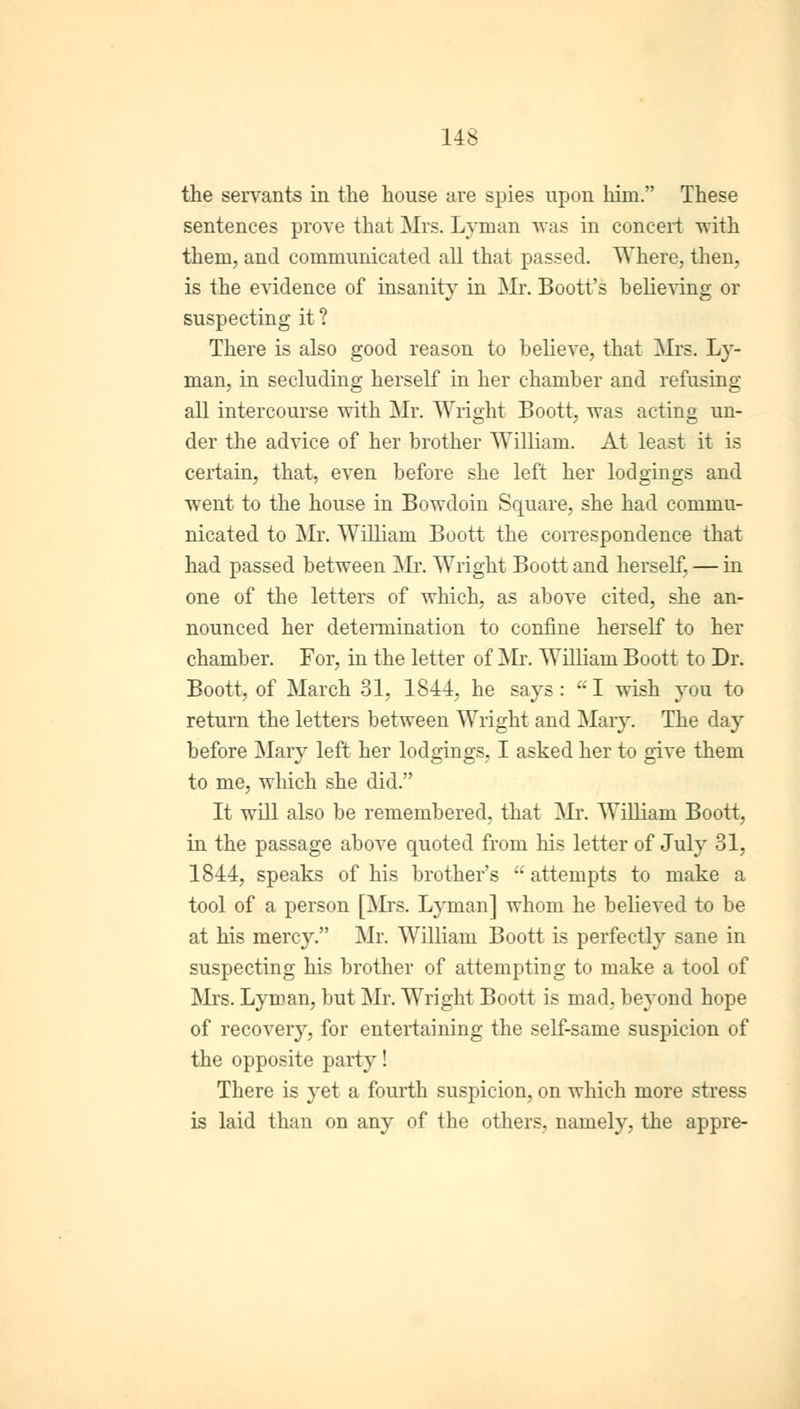 the servants in the house are spies upon him. These sentences prove that Mrs. Lyman was in concert with them, and communicated all that passed. Where, then, is the evidence of insanity in Mr. Boott's believing or suspecting it ? There is also good reason to believe, that Mrs. Ly- man, in secluding herself in her chamber and refusing all intercourse with Mr. Wright Boott, was acting un- der the advice of her brother William. At least it is certain, that, even before she left her lodgings and went to the house in Bowdoin Square, she had commu- nicated to Mr. William Boott the correspondence that had passed between Mr. Wright Boott and herself, — in one of the letters of which, as above cited, she an- nounced her determination to confine herself to her chamber. For, in the letter of Mr. William Boott to Dr. Boott, of March 31, 1844, he says: a I wish you to return the letters between Wright and Mary. The day before Mary left her lodgings, I asked her to give them to me, which she did. It will also be remembered, that Mr. William Boott, in the passage above quoted from his letter of July 31, 1844, speaks of his brother's  attempts to make a tool of a person [Mrs. Lyman] whom he believed to be at his mercy. Mr. William Boott is perfectly sane in suspecting his brother of attempting to make a tool of Mrs. Lyman, but Mr. Wright Boott is mad, beyond hope of recovery, for entertaining the self-same suspicion of the opposite party! There is }'et a fourth suspicion, on which more stress is laid than on any of the others, namely, the appre-