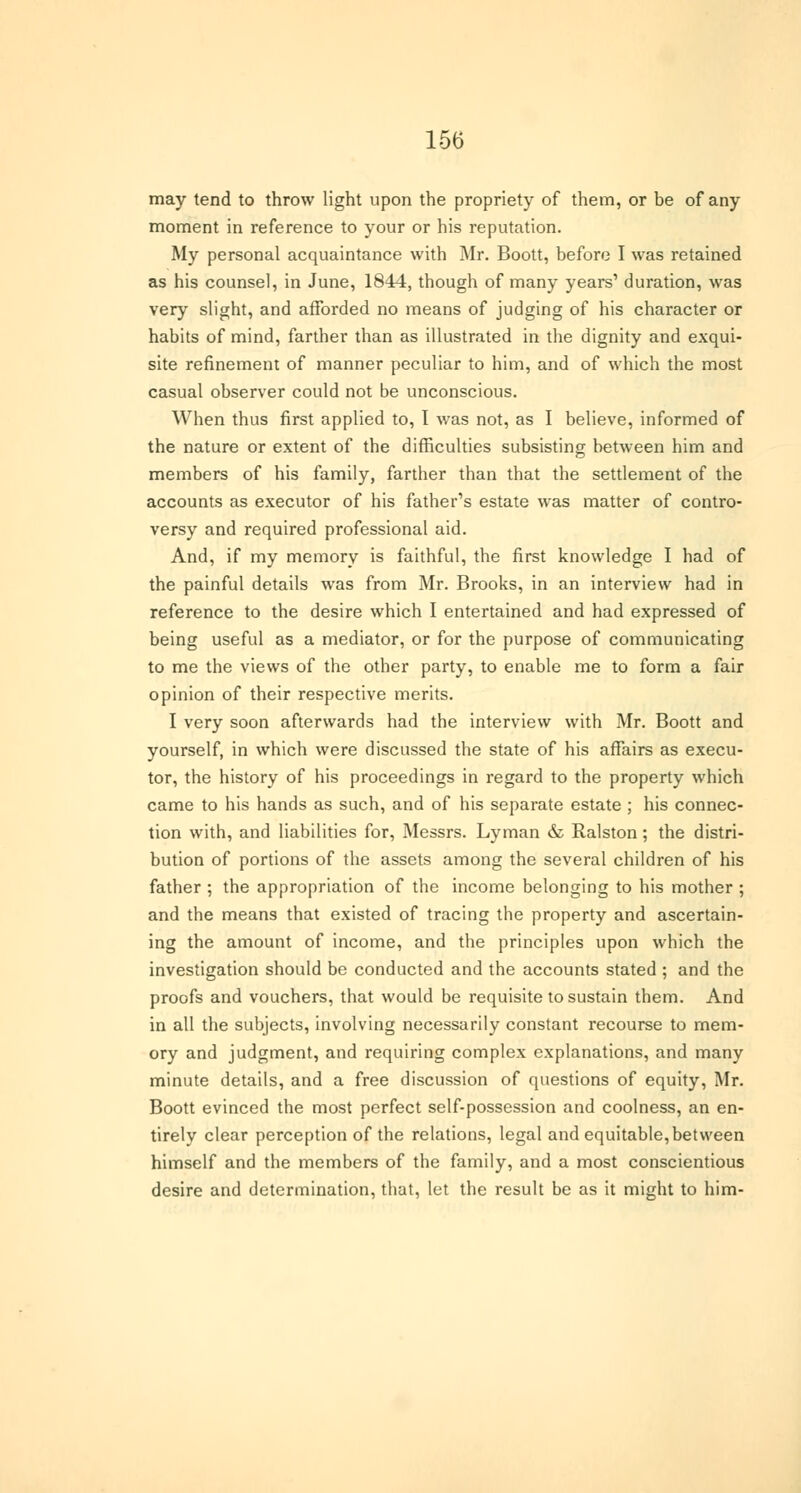 may tend to throw light upon the propriety of them, or be of any moment in reference to your or his reputation. My personal acquaintance with Mr. Boott, before I was retained as his counsel, in June, 1844, though of many years1 duration, was very slight, and afforded no means of judging of his character or habits of mind, farther than as illustrated in the dignity and exqui- site refinement of manner peculiar to him, and of which the most casual observer could not be unconscious. When thus first applied to, I was not, as I believe, informed of the nature or extent of the difficulties subsisting between him and members of his family, farther than that the settlement of the accounts as executor of his father's estate was matter of contro- versy and required professional aid. And, if my memory is faithful, the first knowledge I had of the painful details was from Mr. Brooks, in an interview had in reference to the desire which I entertained and had expressed of being useful as a mediator, or for the purpose of communicating to me the views of the other party, to enable me to form a fair opinion of their respective merits. I very soon afterwards had the interview with Mr. Boott and yourself, in which were discussed the state of his affairs as execu- tor, the history of his proceedings in regard to the property which came to his hands as such, and of his separate estate ; his connec- tion with, and liabilities for, Messrs. Lyman & Ralston; the distri- bution of portions of the assets among the several children of his father ; the appropriation of the income belonging to his mother ; and the means that existed of tracing the property and ascertain- ing the amount of income, and the principles upon which the investigation should be conducted and the accounts stated ; and the proofs and vouchers, that would be requisite to sustain them. And in all the subjects, involving necessarily constant recourse to mem- ory and judgment, and requiring complex explanations, and many minute details, and a free discussion of questions of equity, Mr. Boott evinced the most perfect self-possession and coolness, an en- tirely clear perception of the relations, legal and equitable,between himself and the members of the family, and a most conscientious desire and determination, that, let the result be as it might to him-