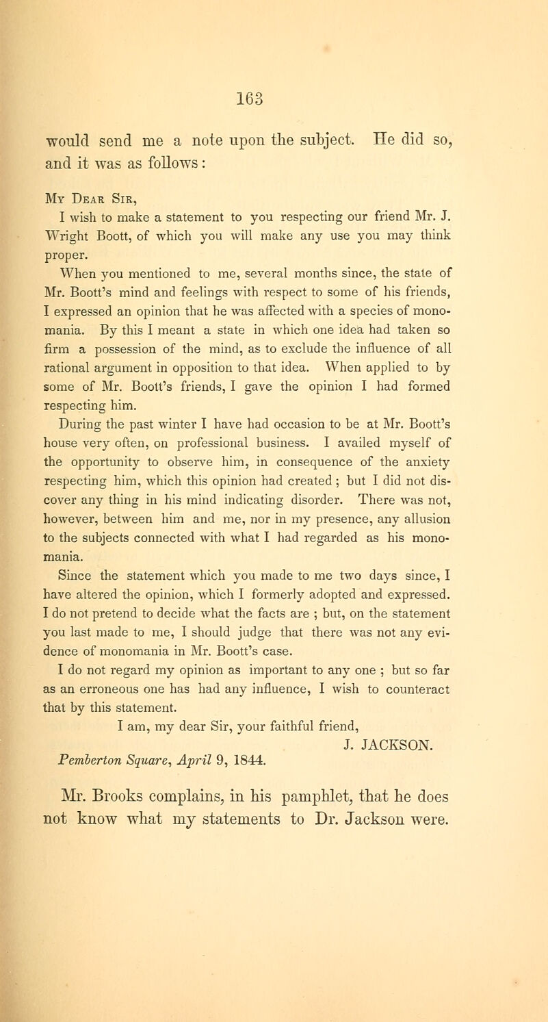 would send rue a note upon the subject. He did so, and it was as follows : My Dear Sir, I wish to make a statement to you respecting our friend Mr. J. Wright Boott, of which you will make any use you may think proper. When you mentioned to me, several months since, the state of Mr. Boott's mind and feelings with respect to some of his friends, I expressed an opinion that he was affected with a species of mono- mania. By this I meant a state in which one idea had taken so firm a possession of the mind, as to exclude the influence of all rational argument in opposition to that idea. When applied to by some of Mr. Boott's friends, I gave the opinion I had formed respecting him. During the past winter I have had occasion to be at Mr. Boott's house very often, on professional business. I availed myself of the opportunity to observe him, in consequence of the anxiety respecting him, which this opinion had created ; but I did not dis- cover any thing in his mind indicating disorder. There was not, however, between him and me, nor in my presence, any allusion to the subjects connected with what I had regarded as his mono- mania. Since the statement which you made to me two days since, I have altered the opinion, which I formerly adopted and expressed. I do not pretend to decide what the facts are ; but, on the statement you last made to me, I should judge that there was not any evi- dence of monomania in Mr. Boott's case. I do not regard my opinion as important to any one ; but so far as an erroneous one has had any influence, I wish to counteract that by this statement. I am, my dear Sir, your faithful friend, J. JACKSON. Pemberton Square, April 9, 1844. Mr. Brooks complains, in his pamphlet, that he does not know what my statements to Dr. Jackson were.