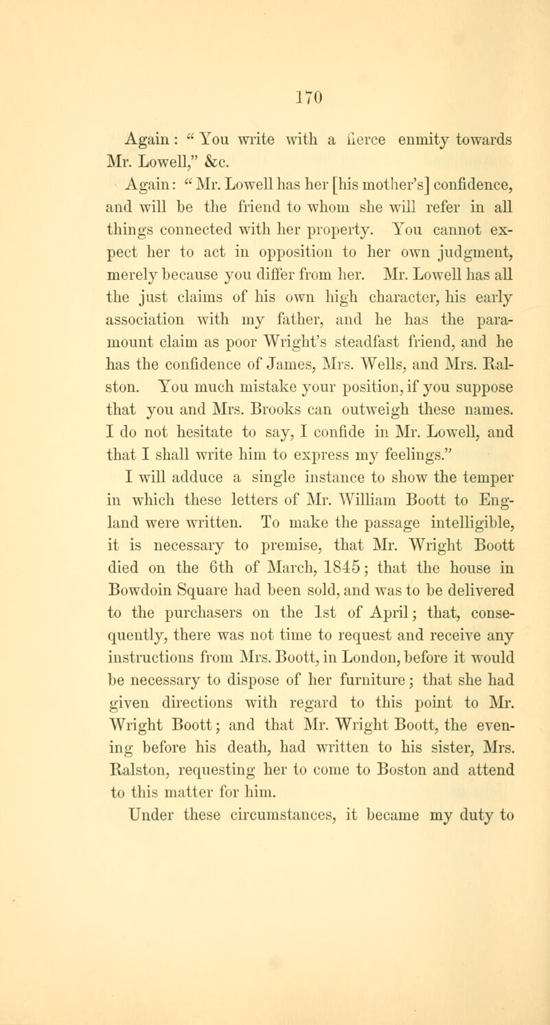 Again:  You write with a iierce enmity towards Mr. Lowell, &c. Again:  Mr. Lowell has her [his mother's] confidence, and will be the friend to whom she will refer in all things connected with her property. You cannot ex- pect her to act in opposition to her own judgment, merely because you differ from her. Mr. Lowell has all the just claims of his own high character, his early association with my father, and he has the para- mount claim as poor Wright's steadfast friend, and he has the confidence of James, Mrs. Wells, and Mrs. Ral- ston. You much mistake your position, if you suppose that you and Mrs. Brooks can outweigh these names. I do not hesitate to say, I confide in Mr. Lowell, and that I shall write him to express my feelings. I will adduce a single instance to show the temper in which these letters of Mr. William Boott to Eng- land were written. To make the passage intelligible, it is necessary to premise, that Mr. Wright Boott died on the 6th of March, 1845; that the house in Bowdoin Square had been sold, and was to be delivered to the purchasers on the 1st of April; that, conse- quently, there was not time to request and receive any instructions from Mrs. Boott, in London, before it would be necessary to dispose of her furniture; that she had given directions with regard to this point to Mr. Wright Boott; and that Mr. Wright Boott, the even- ing before his death, had written to his sister, Mrs. Ralston, requesting her to come to Boston and attend to this matter for him. Under these circumstances, it became my duty to