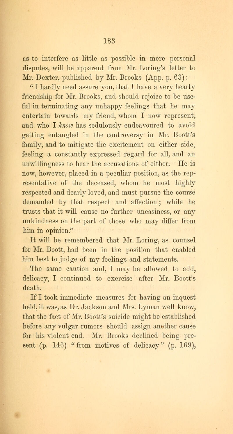 as to interfere as little as possible in mere personal disputes, will be apparent from Mr. Loring's letter to Mr. Dexter, published by Mr. Brooks (App. p. 63): u I hardly need assure you, that I have a very hearty friendship for Mr. Brooks, and should rejoice to be use- ful in terminating any unhappy feelings that he may entertain towards my friend, whom I now represent, and who I know has sedulously endeavoured to avoid getting entangled in the controversy in Mr. Boott's family, and to mitigate the excitement on either side, feeling a constantly expressed regard for all, and an unwillingness to hear the accusations of either. He is now, however, placed in a peculiar position, as the rep- resentative of the deceased, whom he most highly respected and dearly loved, and must pursue the course demanded by that respect and affection; while he trusts that it will cause no further uneasiness, or any unkindness on the part of those who may differ from him in opinion. It will be remembered that Mr. Loring, as counsel for Mr. Boott, had been in the position that enabled him best to judge of my feelings and statements. The same caution and, I may be allowed to add, delicacy, I continued to exercise after Mr. Boott's death. If I took immediate measures for having an inquest held, it was, as Dr. Jackson and Mrs. Lyman well know, that the fact of Mr. Boott's suicide might be established before any vulgar rumors should assign another cause for his violent end. Mr. Brooks declined being pre- sent (p. 146) from motives of delicacy (p. 169),