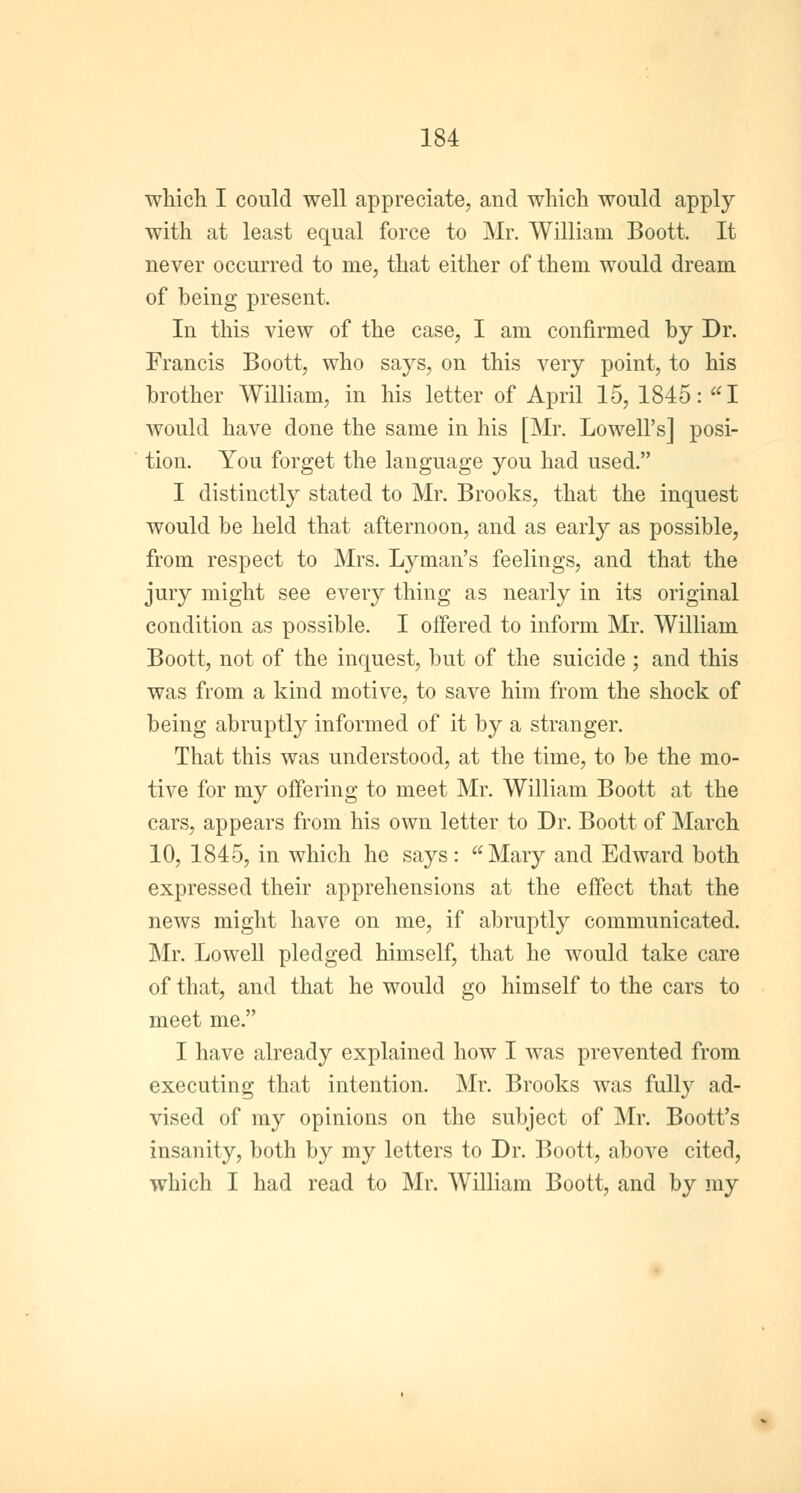 which I could well appreciate, and which would apply with at least equal force to Mr. William Boott. It never occurred to nie, that either of them would dream of being present. In this view of the case, I am confirmed by Dr. Francis Boott, who says, on this very point, to his brother William, in his letter of April 15, 1845: I would have done the same in his [Mr. Lowell's] posi- tion. You forget the language you had used. I distinctly stated to Mr. Brooks, that the inquest would be held that afternoon, and as early as possible, from respect to Mrs. Lyman's feelings, and that the jury might see every thing as nearly in its original condition as possible. I offered to inform Mr. William Boott, not of the inquest, but of the suicide ; and this was from a kind motive, to save him from the shock of being abruptly informed of it by a stranger. That this was understood, at the time, to be the mo- tive for my offering to meet Mr. William Boott at the cars, appears from his own letter to Dr. Boott of March 10, 1845, in which he says: Mary and Edward both expressed their apprehensions at the effect that the news might have on me, if abruptly communicated. Mr. Lowell pledged himself, that he would take care of that, and that he would go himself to the cars to meet me. I have already explained how I was prevented from executing that intention. Mr. Brooks was fully ad- vised of my opinions on the subject of Mr. Boott's insanity, both by my letters to Dr. Boott, above cited, which I had read to Mr. William Boott, and by my