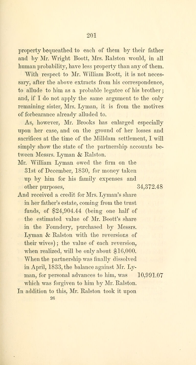 property bequeathed to each of them by their father and by Mr. Wright Boott, Mrs. Ralston would, in all human probability, have less property than any of them. With respect to Mr. William Boott, it is not neces- sary, after the above extracts from his correspondence, to allude to him as a probable legatee of his brother; and, if I do not apply the same argument to the only remaining sister, Mrs. Lyman, it is from the motives of forbearance already alluded to. As, however, Mr. Brooks has enlarged especially upon her case, and on the ground of her losses and sacrifices at the time of the Milldam settlement, I will simply show the state of the partnership accounts be- tween Messrs. Lyman & Ralston. Mr. William Lyman owed the firm on the 31st of December, 1830, for money taken up by him for his family expenses and other purposes, 34,372.48 And received a credit for Mrs. Lyman's share in her father's estate, coming from the trust funds, of $24,904.44 (being one half of the estimated value of Mr. Boott's share in the Foundery, purchased by Messrs. Lyman & Ralston with the reversions of their wives); the value of each reversion, when realized, will be only about $16,000. When the partnership was finally dissolved in April, 1833, the balance against Mr. Ly- man, for personal advances to him, was 10,991.07 which was forgiven to him by Mr. Ralston. In addition to this, Mr. Ralston took it upon 26