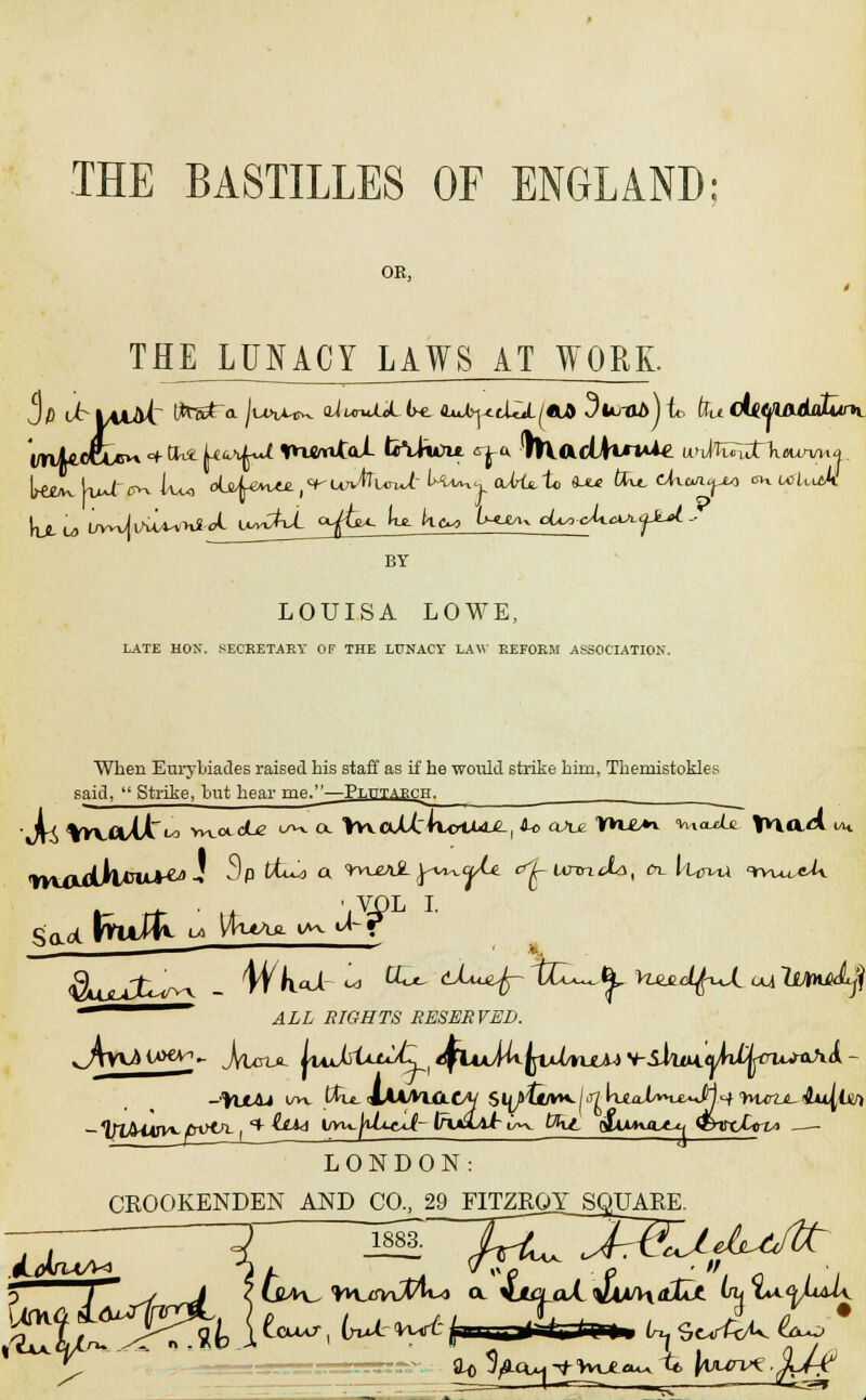 OK, THE LUNACY LAWS AT WORK. BY LOUISA LOWE, LATE HON. SECRETARY OF THE LUNACY LAW REFORM ASSOCIATION. When Eurybiades raised his staff as if he would strike him, Themistokles said,  Strike, but hear me.—Plutarch. •JU %WO/tt^ vw<xcLe o^v ex \v^oJd:\rurtMJLl &<> oAm TK£>i <vuoxi£ \v\aA i ^yol i. Sad ft — ALL BIGHTS RESERVED. LONDON: CKOOKENDEN AND CO., 29 FmEOXSQJZ^_RE