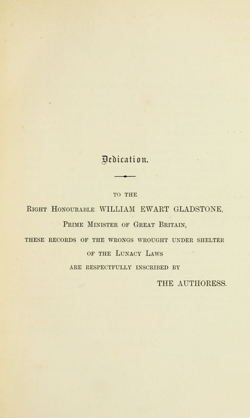 gebication. TO THE Right Honourable WILLIAM EWART GLADSTONE, Prime Minister of Great Britain, these records of the wrongs wrought under shelter of the Lunacy Laws are respectfully inscribed by THE AUTHORESS.