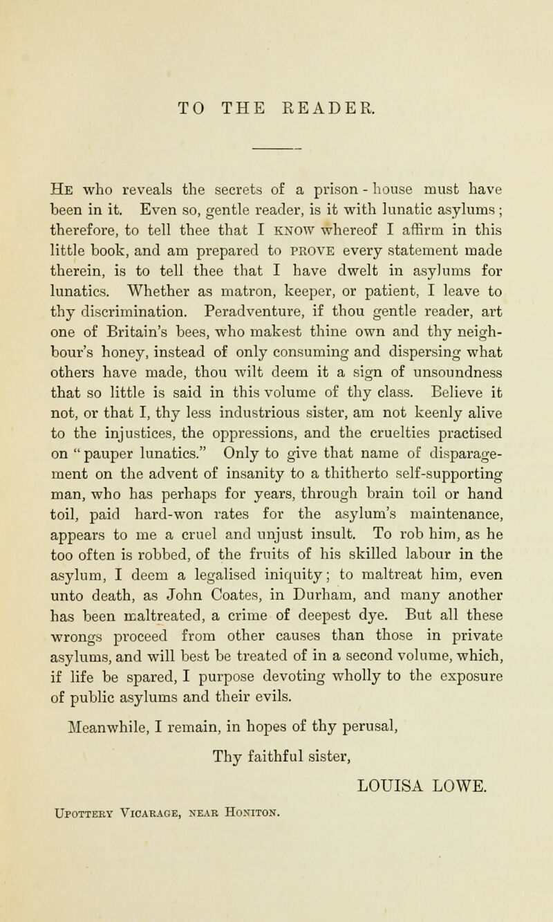 TO THE READER. He who reveals the secrets of a prison - house must have been in it. Even so, gentle reader, is it with lunatic asylums; therefore, to tell thee that I KNOW whereof I affirm in this little book, and am prepared to prove every statement made therein, is to tell thee that I have dwelt in asylums for lunatics. Whether as matron, keeper, or patient, I leave to thy discrimination. Peradventure, if thou gentle reader, art one of Britain's bees, who makest thine own and thy neigh- bour's honey, instead of only consuming and dispersing what others have made, thou wilt deem it a sign of unsoundness that so little is said in this volume of thy class. Believe it not, or that I, thy less industrious sister, am not keenly alive to the injustices, the oppressions, and the cruelties practised on  pauper lunatics. Only to give that name of disparage- ment on the advent of insanity to a thitherto self-supporting man, who has perhaps for years, through brain toil or hand toil, paid hard-won rates for the asylum's maintenance, appears to me a cruel and unjust insult. To rob him, as he too often is robbed, of the fruits of his skilled labour in the asylum, I deem a legalised iniquity; to maltreat him, even unto death, as John Coates, in Durham, and many another has been maltreated, a crime of deepest dye. But all these wrongs proceed from other causes than those in private asylums, and will best be treated of in a second volume, which, if life be spared, I purpose devoting wholly to the exposure of public asylums and their evils. Meanwhile, I remain, in hopes of thy perusal, Thy faithful sister, LOUISA LOWE. Upottery Vicarage, near Homiton.