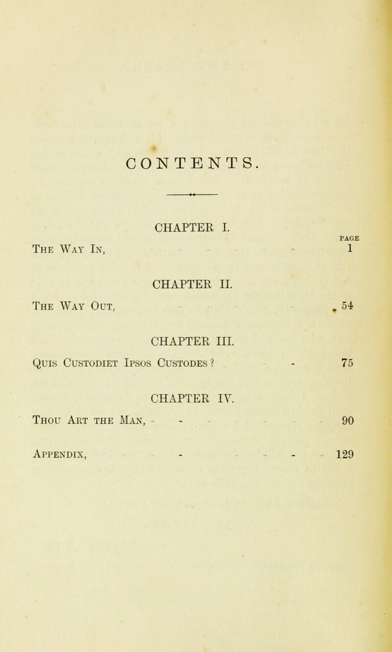 CON TENTS CHAPTER I. PAGE The Way In, 1 CHAPTER II. The Way Out, , 54 CHAPTER III. Quis Custodiet Ipsos Custodes ? - 75 CHAPTER IV. Thou Art the Man, - - 90 Appendix, - - 129