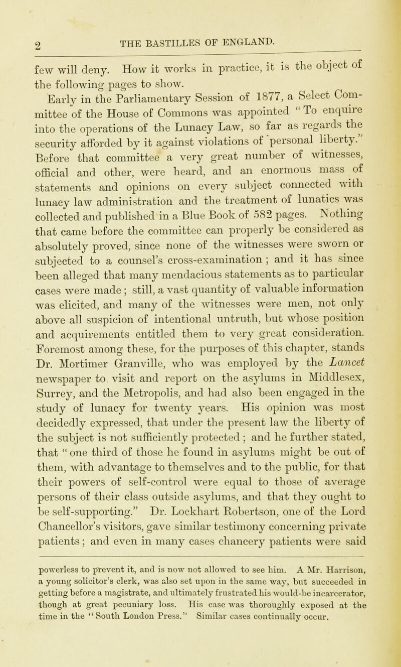 few will deny. How it works in practice, it is the object of the following pages to show. Early in the Parliamentary Session of 1877, a Select Com- mittee of the House of Commons was appointed  To enquire into the operations of the Lunacy Law, so far as regards the security afforded by it against violations of personal liberty. Before that committee a very great number of witnesses, official and other, were heard, and an enormous mass of statements and opinions on every subject connected with lunacy law administration and the treatment of lunatics was collected and published in a Blue Book of 582 pages. Nothing that came before the committee can properly be considered as absolutely proved, since none of the witnesses were sworn or subjected to a counsel's cross-examination ; and it has since been alleged that many mendacious statements as to particular cases were made ; still, a vast quantity of valuable information was elicited, and many of the witnesses were men, not only above all suspicion of intentional untruth, but whose position and acquirements entitled them to very great consideration. Foremost among these, for the purposes of this chapter, stands Dr. Mortimer Granville, who was employed by the Lancet newspaper to visit and report on the asylums in Middlesex, Surrey, and the Metropolis, and had also been engaged in the study of lunacy for twenty years. His opinion was most decidedly expressed, that under the present law the liberty of the subject is not sufficiently protected ; and he further stated, that  one third of those he found in asylums might be out of them, with advantage to themselves and to the public, for that their powers of self-control were equal to those of average persons of their class outside asylums, and that they ought to be self-supporting. Dr. Lockhart Robertson, one of the Lord Chancellor's visitors, gave similar testimony concerning private patients; and even in many cases chancery patients were said powerless to prevent it, and is now not allowed to see him. A Mr. Harrison, a young solicitor's clerk, was also set upon in the same way, but succeeded in getting before a magistrate, and ultimately frustrated his would-be incarcerator, though at great pecuniary loss. His case was thoroughly exposed at the time in the  South London Press. Similar cases continually occur.