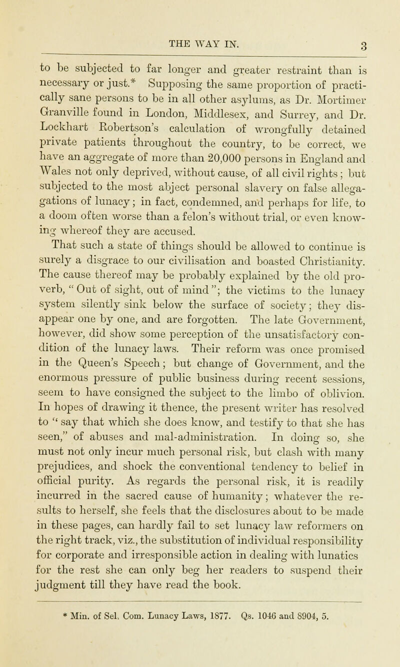 to be subjected to far longer and greater restraint than is necessary or just.* Supposing the same proportion of practi- cally sane persons to be in all other asylums, as Dr. Mortimer Granville found in London, Middlesex, and Surrey, and Dr. Lockhart Robertson's calculation of wrongfully detained private patients throughout the country, to be correct, we have an aggregate of more than 20,000 persons in England and Wales not only deprived, without cause, of all civil rights ; but subjected to the most abject personal slavery on false allega- gations of lunacy; in fact, condemned, and perhaps for life, to a doom often worse than a felon's without trial, or even know- ing whereof they are accused. That such a state of things should be allowed to continue is surely a disgrace to our civilisation and boasted Christianity. The cause thereof may be probably explained by the old pro- verb,  Out of sight, out of mind; the victims to the lunacy system silently sink below the surface of society; they dis- appear one by one, and are forgotten. The late Government, however, did show some perception of the unsatisfactory con- dition of the lunacy laws. Their reform was once promised in the Queen's Speech; but change of Government, and the enormous pressure of public business during recent sessions, seem to have consigned the subject to the limbo of oblivion. In hopes of drawing it thence, the present writer has resolved to  say that which she does know, and testify to that she has seen, of abuses and mal-administration. In doing so, she must not only incur much personal risk, but clash with many prejudices, and shock the conventional tendency to belief in official purity. As regards the personal risk, it is readily incurred in the sacred cause of humanity; whatever the re- sults to herself, she feels that the disclosures about to be made in these pages, can hardly fail to set lunacy law reformers on the right track, viz., the substitution of individual responsibility for corporate and irresponsible action in dealing with lunatics for the rest she can only beg her readers to suspend their judgment till they have read the book. * Min. of Sel. Com. Lunacy Laws, 1877. Qs. 10-16 and 8904, 5.