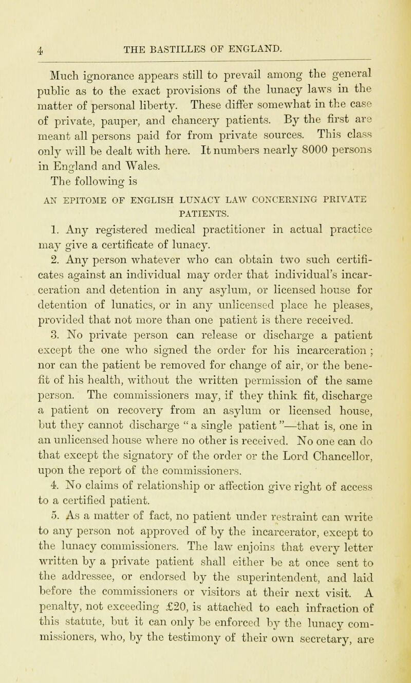 Much ignorance appears still to prevail among the general public as to the exact provisions of the lunacy laws in the matter of personal liberty. These differ somewhat in the case of private, pauper, and chancery patients. By the first are meant all persons paid for from private sources. This class only will be dealt with here. It numbers nearly 8000 persons in England and Wales. The following; is AN EPITOME OF ENGLISH LUNACY LAW CONCERNING PRIVATE PATIENTS. 1. Any registered medical practitioner in actual practice may give a certificate of lunacy. 2. Any person whatever who can obtain two such certifi- cates against an individual may order that individual's incar- ceration and detention in any asylum, or licensed house for detention of lunatics, or in any unlicensed place he pleases, provided that not more than one patient is there received. 3. No pi-ivate person can release or discharge a patient except the one who signed the order for his incarceration ; nor can the patient be removed for change of air, or the bene- fit of his health, without the written permission of the same person. The commissioners may, if they think fit, discharge a patient on recovery from an asylum or licensed house, but they cannot discharge  a single patient—that is, one in an unlicensed house where no other is received. No one can do that except the signatory of the order or the Lord Chancellor, upon the report of the commissioners. 4. No claims of relationship or affection give right of access to a certified patient. 5. As a matter of fact, no patient under restraint can write to any person not approved of by the incarcerator, except to the lunacy commissioners. The law enjoins that every letter written by a private patient shall either be at once sent to the addressee, or endorsed by the superintendent, and laid before the commissioners or visitors at their next visit. A penalty, not exceeding £20, is attached to each infraction of this statute, but it can only be enforced by the lunacy com- missioners, who, by the testimony of their own secretary, are