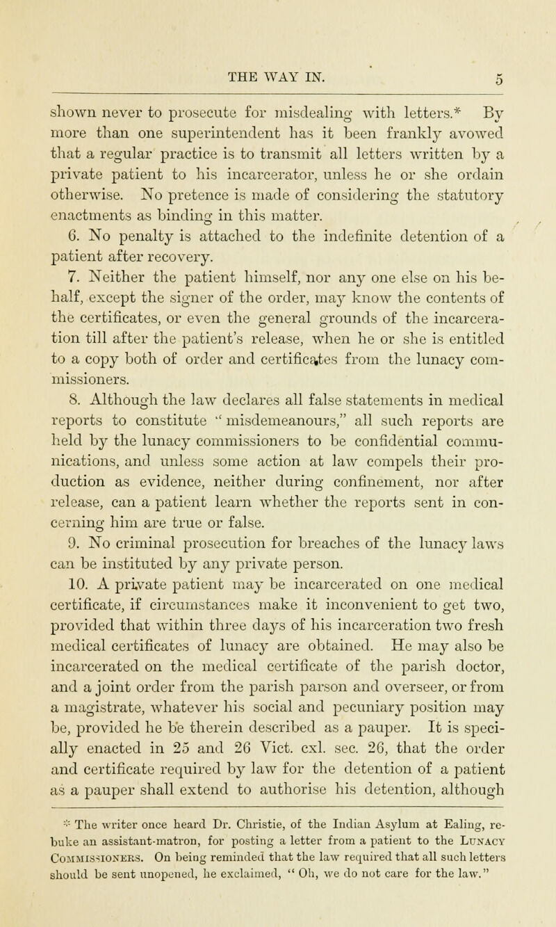 shown never to prosecute for misdealing with letters.* By more than one superintendent has it been frankly avowed that a regular practice is to transmit all letters written by a private patient to his incarcerator, unless he or she ordain otherwise. No pretence is made of considering the statutory enactments as binding in this matter. 6. No penalty is attached to the indefinite detention of a patient after recovery. 7. Neither the patient himself, nor any one else on his be- half, except the signer of the order, may know the contents of the certificates, or even the general grounds of the incarcera- tion till after the patient's release, when he or she is entitled to a copy both of order and certificates from the lunacy com- missioners. 8. Although the law declares all false statements in medical reports to constitute '' misdemeanours, all such reports are held by the lunacy commissioners to be confidential commu- nications, and unless some action at law compels their pro- duction as evidence, neither during confinement, nor after release, can a patient learn whether the reports sent in con- cerning him are true or false. 9. No criminal prosecution for breaches of the lunacy laws can be instituted by any private person. 10. A private patient may be incarcerated on one medical certificate, if circumstances make it inconvenient to get two, provided that within three days of his incarceration two fresh medical certificates of lunacy are obtained. He may also be incarcerated on the medical certificate of the parish doctor, and a joint order from the parish parson and overseer, or from a magistrate, whatever his social and pecuniary position may be, provided he be therein described as a pauper. It is speci- ally enacted in 25 and 26 Vict. cxl. sec. 26, that the order and certificate recpiired by law for the detention of a patient as a pauper shall extend to authorise his detention, although * The writer once heard Dr. Christie, of the Indian Asylum at Ealing, re- buke an assistant-matron, for posting a letter from a patient to the Lunacy Commissioners. On being reminded that the law required that all such letters should be sent unopened, he exclaimed,  Oh, we do not care for the law.