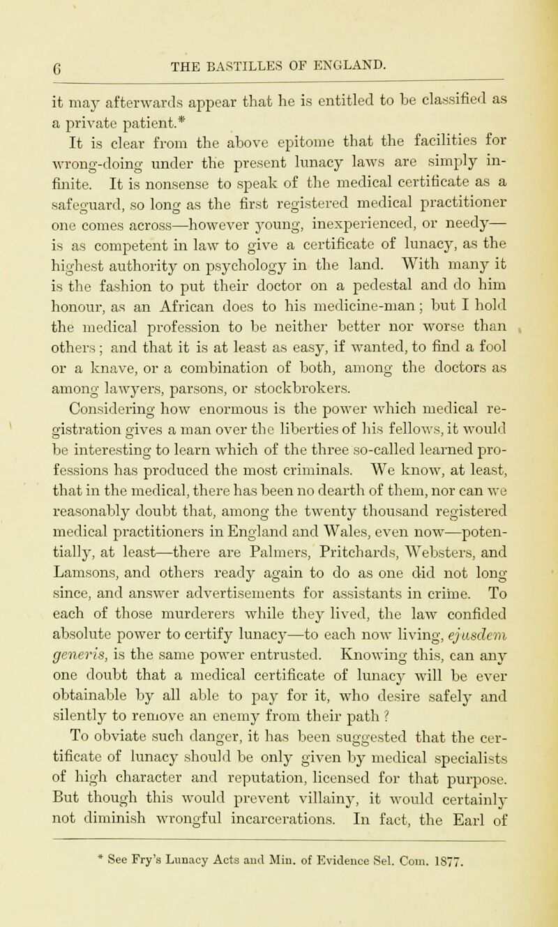 it may afterwards appear that he is entitled to be classified as a private patient.* It is clear from the above epitome that the facilities for wrong-doing under the present lunacy laws are simply in- finite. It is nonsense to speak of the medical certificate as a safeguard, so long as the first registered medical practitioner one comes across—however young, inexperienced, or needy— is as competent in law to give a certificate of lunacy, as the highest authority on psychology in the land. With many it is the fashion to put their doctor on a pedestal and do him honour, as an African does to his medicine-man; but I hold the medical profession to be neither better nor worse than others ; and that it is at least as easy, if wanted, to find a fool or a knave, or a combination of both, among the doctors as among lawyers, parsons, or stockbrokers. Considering how enormous is the power which medical re- gistration o-ives a man over the liberties of his fellows, it would be interesting to learn which of the three so-called learned pro- fessions has produced the most criminals. We know, at least, that in the medical, there has been no dearth of them, nor can we reasonably doubt that, among the twenty thousand registered medical practitioners in England and Wales, even now—poten- tially, at least—there are Palmers, Pritchards, Websters, and Lamsons, and others ready again to do as one did not long since, and answer advertisements for assistants in crime. To each of those murderers while they lived, the law confided absolute power to certify lunacy—to each now living, ejusdem generis, is the same power entrusted. Knowing this, can any one doubt that a medical certificate of lunacy will be ever obtainable by all able to pay for it, who desire safely and silently to remove an enemy from their path ? To obviate such danger, it has been suggested that the cer- tificate of lunacy should be only given by medical specialists of high character and reputation, licensed for that purpose. But though this would prevent villainy, it would certainly not diminish wrongful incarcerations. In fact, the Earl of * See Fry's Lunacy Acts and Min. of Evidence Sel. Com. 1877.