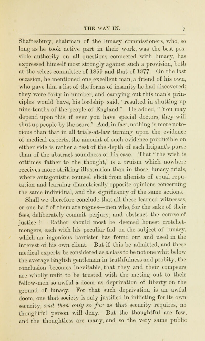 Shaftesbury, chairman of the lunacy commissioners, who, so long as he took active part in their work, was the best pos- sible authority on all questions connected with lunacy, has expressed himself most strongly against such a provision, both at the select committee of 1859 and that of 1S77. On the last occasion, he mentioned one excellent man, a friend of his own, who gave him a list of the forms of insanity he had discovered; they were forty in number, and carrying out this man's prin- ciples would have, his lordship said, resulted in shutting up nine-tenths of the people of England. He added,  You may depend upon this, if ever you have special doctors, they will shut up people by the score. And, in fact, nothing is more noto- rious than that in all trials-at-law turning upon the evidence of medical experts, the amount of such evidence producible on either side is rather a test of the depth of each litigant's purse than of the abstract soundness of his case. That  the wish is ofttimes father to the thought, is a truism which nowhere receives more striking illustration than in those lunacy trials, where antagonistic counsel elicit from alienists of equal repu- tation and learning diametrically opposite opinions concerning the same individual, and the significancy of the same actions. Shall we therefore conclude that all these learned witnesses, or one half of them are rogues—men who, for the sake of their fees, deliberately commit perjury, and obstruct the course of justice ? Rather should most be deemed honest crotchet- mongers, each with his peculiar fad on the subject of lunacy, which an ingenious barrister has found out and used in the interest of his own client. But if this be admitted, and these medical experts be considered as a class to be not one whit below the average English gentleman in truthfulness and probity, the conclusion becomes inevitable, that they and their compeers are wholly unfit to be trusted with the meting out to their fellow-men so awful a doom as deprivation of liberty on the around of lunacy. For that such deprivation is an awful doom, one that society is only justified in inflicting for its own security, and then only so far as that security requires, no thoughtful person will deny. But the thoughtful are few, and the thoughtless are many, and so the very same public