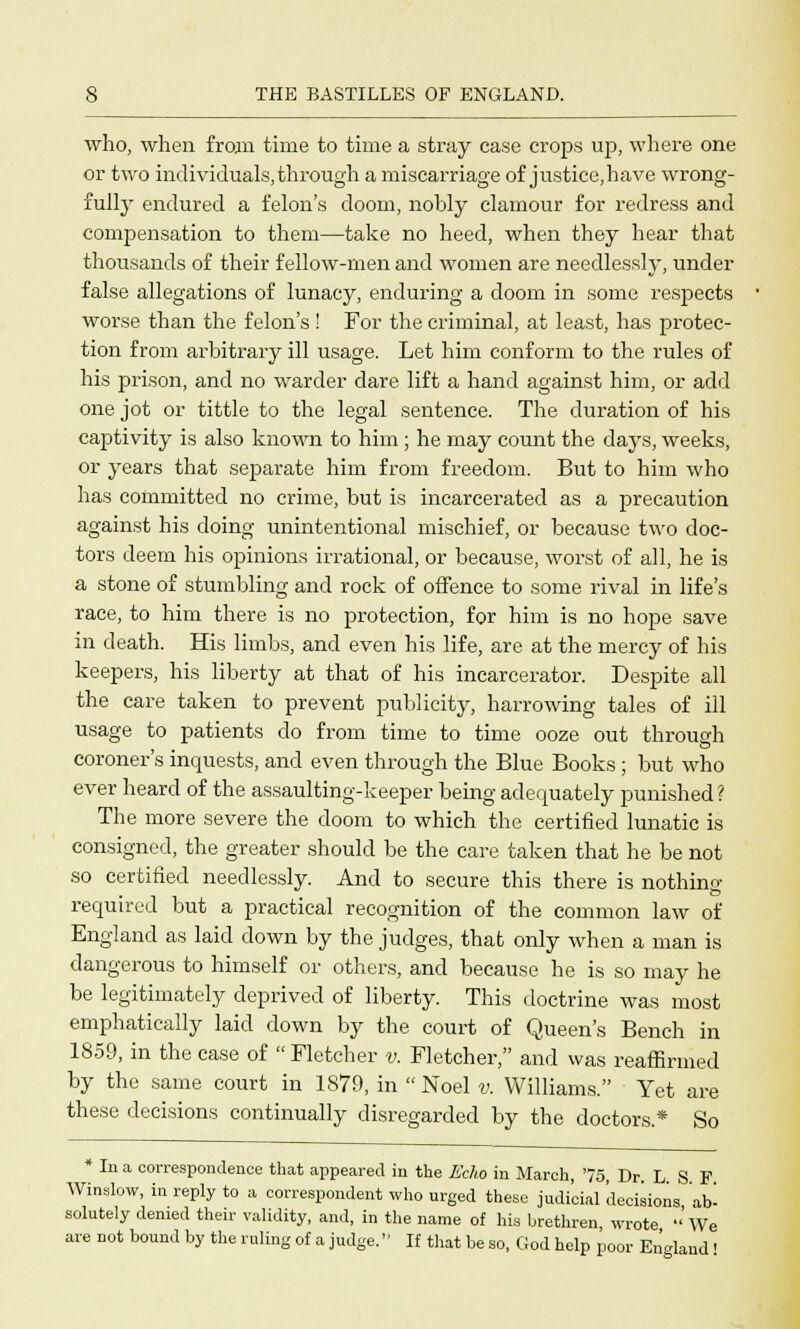 who, when from time to time a stray case crops up, where one or two individuals,through a miscarriage of justice,have wrong- fully endured a felon's doom, nobly clamour for redress and compensation to them—take no heed, when they hear that thousands of their fellow-men and women are needlessly, under false allegations of lunacy, enduring a doom in some respects worse than the felon's ! For the criminal, at least, has protec- tion from arbitrary ill usage. Let him conform to the rules of his prison, and no warder dare lift a hand against him, or add one jot or tittle to the legal sentence. The duration of his captivity is also known to him ; he may count the days, weeks, or years that separate him from freedom. But to him who has committed no crime, but is incarcerated as a precaution against his doing unintentional mischief, or because two doc- tors deem his opinions irrational, or because, worst of all, he is a stone of stumbling and rock of offence to some rival in life's race, to him there is no protection, for him is no hope save in death. His limbs, and even his life, are at the mercy of his keepers, his liberty at that of his incarcerator. Despite all the care taken to prevent publicity, harrowing tales of ill usage to patients do from time to time ooze out through coroner's inquests, and even through the Blue Books ; but who ever heard of the assaulting-keeper being adequately punished? The more severe the doom to which the certified lunatic is consigned, the greater should be the care taken that he be not so certified needlessly. And to secure this there is nothing- required but a practical recognition of the common law of England as laid down by the judges, that only when a man is dangerous to himself or others, and because he is so may he be legitimately deprived of liberty. This doctrine was most emphatically laid down by the court of Queen's Bench in 1859, in the case of Fletcher v. Fletcher, and was reaffirmed by the same court in 1879, in Noel v. Williams. Yet are these decisions continually disregarded by the doctors.* So * In a correspondence that appeared in the Echo in March, '75 Dr L S F Winslow, in reply to a correspondent who urged these judicial 'decisions ab- solutely denied their validity, and, in the name of his brethren wrote  We are not bound by the ruling of a judge. If that be so, God help poor England |
