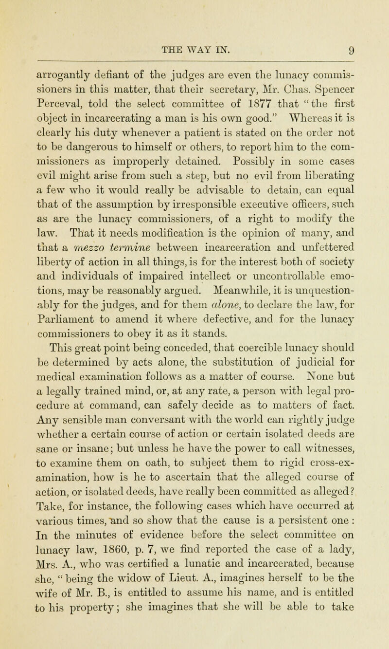 arrogantly defiant of the judges are even the lunacy commis- sioners in this matter, that their secretary, Mr. Chas. Spencer Perceval, told the select committee of 1877 that the first object in incarcerating a man is his own good. Whereas it is clearly his duty whenever a patient is stated on the order not to be dangerous to himself or others, to report him to the com- missioners as improperly detained. Possibly in some cases evil might arise from such a step, but no evil from liberating a few who it would really be advisable to detain, can equal that of the assumption by irresponsible executive officers, such as are the lunacy commissioners, of a right to modify the law. That it needs modification is the opinion of many, and that a mezzo termine between incarceration and unfettered liberty of action in all things, is for the interest both of society and individuals of impaired intellect or uncontrollable emo- tions, may be reasonably argued. Meanwhile, it is unquestion- ably for the judges, and for them alone, to declare the law, for Parliament to amend it where defective, and for the lunacy commissioners to obey it as it stands. This great point being conceded, that coercible lunacy should be determined by acts alone, the substitution of judicial for medical examination follows as a matter of course. None but a legally trained mind, or, at any rate, a person with legal pro- cedure at command, can safely decide as to matters of fact. Any sensible man conversant with the world can rightly judge whether a certain course of action or certain isolated deeds are sane or insane; but unless he have the power to call witnesses, to examine them on oath, to subject them to rigid cross-ex- amination, how is he to ascertain that the alleged course of action, or isolated deeds, have really been committed as alleged ? Take, for instance, the following cases which have occurred at various times, and so show that the cause is a persistent one : In the minutes of evidence before the select committee on lunacy law, 1860, p. 7, we find reported the case of a lady, Mrs. A., who was certified a lunatic and incarcerated, because she,  being the widow of Lieut. A., imagines herself to be the wife of Mr. B., is entitled to assume his name, and is entitled to his property; she imagines that she will be able to take