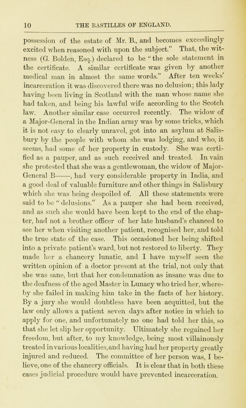 possession of the estate of Mr. B., and becomes exceedingly excited when reasoned with upon the subject. That, the wit- ness (G. Bolclen, Esq.) declared to be  the sole statement in the certificate. A similar certificate was given by another medical man in almost the same words. After ten weeks' incarceration it was discovered there was no delusion; this lady having been living in Scotland with the man whose name she had taken, and being his lawful wife according to the Scotch law. Another similar case occurred recently. The widow of a Major-General in the Indian army was by some tricks, which it is not easy to clearly unravel, got into an asylum at Salis- bury by the people with whom she was lodging, and who, it seems, had some of her property in custody. She was certi- fied as a pauper, and as such received and treated. In vain she protested that she was a gentlewoman, the widow of Major- General B , had very considerable property in India, and a good deal of valuable furniture and other things in Salisbury which she was being despoiled of. All these statements were said to be  delusions. As a pauper she had been received, and as such she would have been kept to the end of the chap- ter, had not a brother officer of her late husband's chanced to see her when visiting another patient, recognised her, and told the true state of the case. This occasioned her being shifted into a private patient's ward, but not restored to liberty. They made her a chancery lunatic, and I have myself seen the written opinion of a doctor present at the trial, not only that she was sane, but that her condemnation as insane was due to the deafness of the aged Master in Lunacy who tried her, where- by she failed in making him take in the facts of her history. By a jury she would doubtless have been acquitted, but the law only allows a patient seven days after notice in which to apply for one, and unfortunately no one had told her this, so that she let slip her opportunity. Ultimately she regained her freedom, but after, to my knowledge, being most villainously treated in various localities, and having had her property greatly injured and reduced. The committee of her person was, I be- lieve, one of the chancery officials. It is clear that in both these cases judicial procedure would have prevented incarceration.