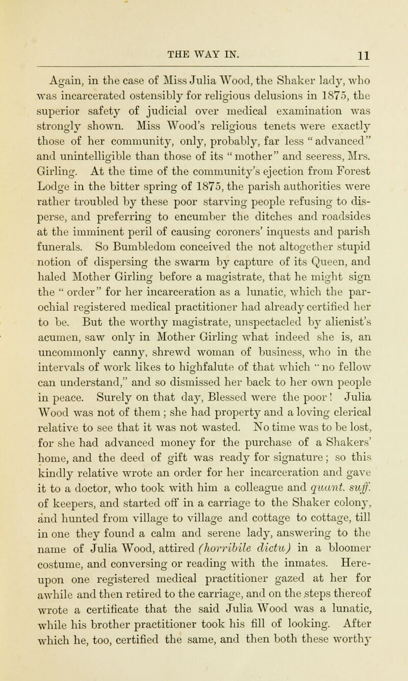 Again, in the case of Miss Julia Wood, the Shaker lady, who was incarcerated ostensibly for religious delusions in 1875, the superior safety of judicial over medical examination was strongly shown. Miss Wood's religious tenets were exactly those of her community, only, probably, far less advanced and unintelligible than those of its mother and seeress, Mrs. Girling. At the time of the community's ejection from Forest Lodge in the bitter spring of 1875, the parish authorities were rather troubled by these poor starving people refusing to dis- perse, and preferring to encumber the ditches and roadsides at the imminent peril of causing coroners' inquests and parish funerals. So Bumbledom conceived the not altogether stupid notion of dispersing the swarm by capture of its Queen, and haled Mother Girlino- before a magistrate, that he might sign the  order for her incarceration as a lunatic, which the par- ochial registered medical practitioner had already certified her to be. But the worthy magistrate, unspectacled by alienist's acumen, saw only in Mother Girling what indeed she is, an uncommonly canny, shrewd woman of business, who in the intervals of work likes to highfalute of that which  no fellow can understand, and so dismissed her back to her own people in peace. Surely on that day, Blessed were the poor ! Julia Wood was not of them ; she had property and a loving clerical relative to see that it was not wasted. No time was to be lost, for she had advanced money for the purchase of a Shakers' home, and the deed of gift was ready for signature; so this kindly relative wrote an order for her incarceration and gave it to a doctor, who took with him a colleague and quant, suff. of keepers, and started off in a carriage to the Shaker colony, and hunted from village to village and cottage to cottage, till in one they found a calm and serene lady, answering to the name of Julia Wood, attired (horribile clictu) in a bloomer costume, and conversing or reading with the inmates. Here- upon one registered medical practitioner gazed at her for awhile and then retired to the carriage, and on the steps thereof wrote a certificate that the said Julia Wood was a lunatic, while his brother practitioner took his fill of looking. After which he, too, certified the same, and then both these worthy