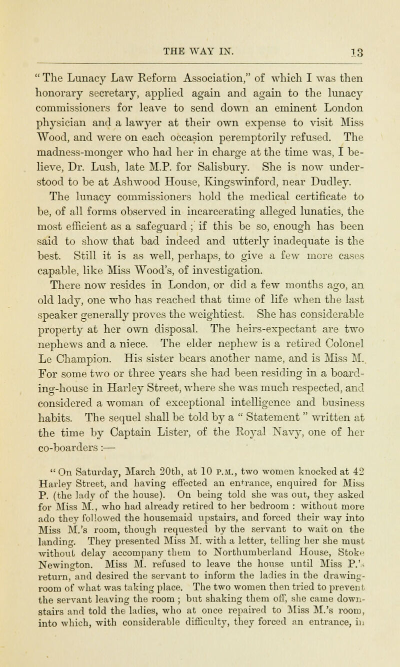  The Lunacy Law Reform Association, of which I was then honorary secretary, applied again and again to the lunacy commissioners for leave to send down an eminent London physician and a lawyer at their own expense to visit Miss Wood, and were on each occasion peremptorily refused. The madness-monger who had her in charge at the time was, I be- lieve, Dr. Lush, late M.P. for Salisbury. She is now under- stood to be at Ashwood House, Kingswinford, near Dudley. The lunacy commissioners hold the medical certificate to be, of all forms observed in incarcerating alleged lunatics, the most efficient as a safeguard ; if this be so, enough has been said to show that bad indeed and utterly inadequate is the best. Still it is as well, perhaps, to give a few more cases capable, like Miss Wood's, of investigation. There now resides in London, or did a few months ago, an old lady, one who has reached that time of life when the last speaker generally proves the weightiest. She has considerable property at her own disposal. The heirs-expectant are two nephews and a niece. The elder nephew is a retired Colonel Le Champion. His sister bears another name, and is Miss M.. For some two or three years she had been residing in a board- ing-house in Harley Street, where she was much respected, and considered a woman of exceptional intelligence and business habits. The sequel shall be told by a  Statement  written at the time by Captain Lister, of the Royal Navy, one of her co-boarders :—  On Saturday, March 20th, at 10 p.m., two women knocked at 42 Harley Street, and having effected an entrance, enquired for Miss P. (the lady of the house). On being told she was out, they asked for Miss M., who had already retired to her bedroom : without more ado they followed the housemaid upstairs, and forced their way into Miss M.'s room, though requested by the servant to wait on the landing. They presented Miss M. with a letter, telling her she must withouL delay accompany them to Northumberland House, Stok<j Newington. Miss M. refused to leave the house until Miss P.'rf return, and desired the servant to inform the ladies in the drawing- room of what was taking place. The two women then tried to prevent the servant leaving the room ; but shaking them off, she came down- stairs and told the ladies, who at once repaired to Miss M.'s room, into which, with considerable difficulty, they forced an entrance, in
