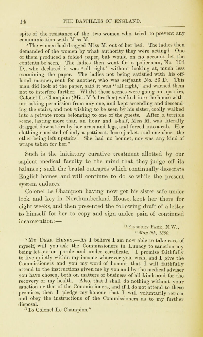 spite of the resistance of the two women who tried to prevent any communication with Miss M. The women had dragged Miss M. out of her bed. The ladies then demanded of the women by what authority they were acting 1 One of them produced a folded paper, but would on no account let the contents be seen. The ladies then went for a policeman, No. 104 D., who declared it was all right without looking at, much less examining the paper. The ladies not being satisfied with his off- hand manner, sent for another, who was Serjeant No. 23 D. This man did look at the paper, said it was  all right, and warned them not to interfere further. Whilst these scenes were going on upstairs, Colonel Le Champion (Miss M.'s brother) walked into the house with- out asking permission from any one, and kept ascending and descend- ing the stairs, and not wishing to be seen by his sister, coolly walked into a piivate room belonging to one of the guests. After a terrible scene, lasting more than an hour and a-half, Miss M. was literally dragged downstairs by her arms and legs, and forced into a cab. Her clothing consisted of only a petticoat, loose jacket, and one shoe, the other being left upstairs. She had no bonnet, nor was any kind of wraps taken for her. Such is the initiatory curative treatment allotted by our sapient medical faculty to the mind that they judge off its balance ; such the brutal outrages which continually desecrate English homes, and will continue to do so while the present system endures. Colonel Le Champion having now got his sister safe under lock and key in Northumberland House, kept her there for eight weeks, and then presented the following draft of a letter to himself for her to copy and sign under pain of continued incarceration:— Fixseury Park, N.W., May 9th, 1SS0.  My Dear Henry,—As I believe I am now able to take care of myself, will you ask the Commissioners in Lunacy to sanction my being let out on parole and under certificate. I promise faithfully to live quietly within my income wherever you wish, and I give the Commissioners and you my word of honour that I will faithfully attend to the instructions given me by you and by the medical adviser you have chosen, both on matters of business of all kinds and for the recovery of my health. Also, that I shall do nothing without your sanction or that of the Commissioners, and if 1 do not attend to these promises, then I pledge my honour that I will voluntarily return and obey the instructions of the Commissioners as to my further disposal. To Colonel Le Champion.