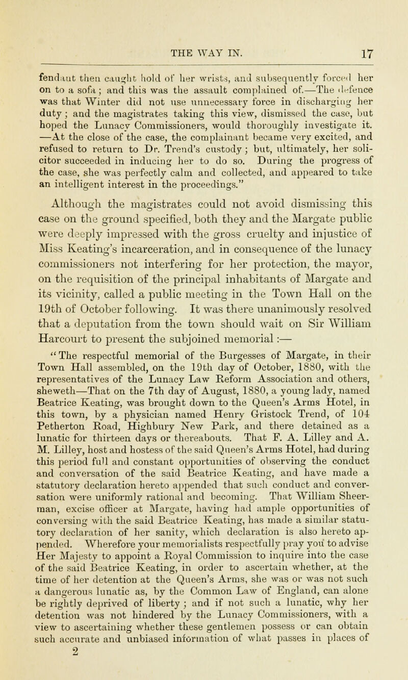 fendaut then caught hold of her wrists, and subsequently forced her on to a sofa ; and this was the assault complained of.—The defence was that Winter did not use unnecessary force in discharging her duty ; and the magistrates taking this view, dismissed the case, but hoped the Lunacy Commissioners, would thoroughly investigate it. —At the close of the case, the complainant became very excited, and refused to return to Dr. Trend's custody ; but, ultimately, her soli- citor succeeded in inducing her to do so. During the progress of the case, she was perfectly calm and collected, and appeared to take an intelligent interest in the proceedings. Although the magistrates could not avoid dismissing this case on the ground specified, both they and the Margate public were deeply impressed with the gross cruelty and injustice of Miss Keating's incarceration, and in consequence of the lunacy commissioners not interfering for her protection, the mayor, on the requisition of the principal inhabitants of Margate and its vicinity, called a public meeting in the Town Hall on the 19th of October following. It was there unanimously resolved that a deputation from the town should wait on Sir William Harcourt to present the subjoined memorial:—  The respectful memorial of the Burgesses of Margate, in their Town Hall assembled, on the 19th day of October, 1880, with the representatives of the Lunacy Law Reform Association and others, sheweth—That on the 7th day of August, 1880, a young lady, named Beatrice Keating, was brought down to the Queen's Arras Hotel, in this town, by a physician named Henry Gristock Trend, of 104 Petherton Road, Highbury New Park, and there detained as a lunatic for thirteen days or thereabouts. That F. A. Lilley and A. M. Lilley, host and hostess of the said Queen's Arms Hotel, had during this period full and constant opportunities of observing the conduct and conversation of the said Beatrice Keating, and have made a statutory declaration hereto appended that such conduct and conver- sation were uniformly rational and becoming. That William Sheer- man, excise officer at Margate, having had ample opportunities of conversing with the said Beatrice Keating, has made a similar statu- tory declaration of her sanity, which declaration is also hereto ap- pended. Wherefore your memorialists respectfully pray you to advise Her Majesty to appoint a Royal Commission to inquire into the case of the said Beatrice Keating, in order to ascertain whether, at the time of her detention at the Queen's Arms, she was or was not such a dangerous lunatic as, by the Common Law of England, can alone be rightly deprived of liberty ; and if not such a lunatic, why her detention was not hindered by the Lunacy Commissioners, with a view to ascertaining whether these gentlemen possess or can obtain such accurate and unbiased information of what passes in places of 2