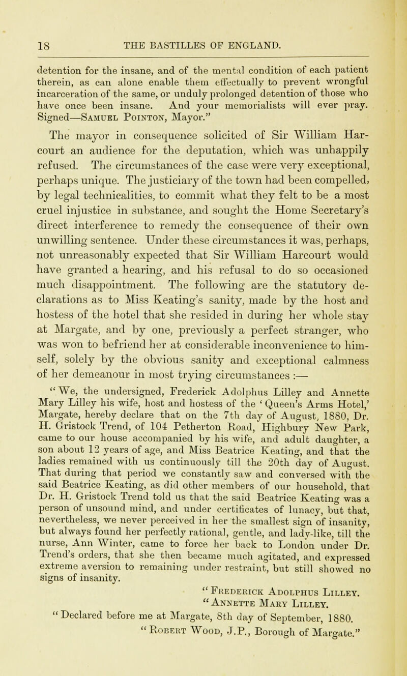 detention for the insane, and of the mental condition of each patient therein, as can alone enable them effectually to prevent wrongful incarceration of the same, or unduly prolonged detention of those who have once been insane. And your memorialists will ever pray. Signed—Samuel Pointon, Mayor. The mayor in consequence solicited of Sir William Har- court an audience for the deputation, which was unhappily refused. The circumstances of the case were very exceptional, perhaps unique. The justiciary of the town had been compelled, by legal technicalities, to commit what they felt to be a most cruel injustice in substance, and sought the Home Secretary's direct interference to remedy the consequence of their own unwilling sentence. Under these circumstances it was, perhaps, not unreasonably expected that Sir William Harcourt would have granted a hearing, and his refusal to do so occasioned much disappointment. The following are the statutory de- clarations as to Miss Keating's sanity, made by the host and hostess of the hotel that she resided in during her whole stay at Margate, and by one, previously a perfect stranger, who was won to befriend her at considerable inconvenience to him- self, solely by the obvious sanity and exceptional calmness of her demeanour in most trying circumstances :— We, the undersigned, Frederick Adolphus Lilley and Annette Mary Lilley his wife, host and hostess of the ' Queen's Arms Hotel,' Margate, hereby declare that on the 7th day of August, 1880, Dr. H. Gristock Trend, of 104 Petherton Road, Highbury New Park, came to our house accompanied by his wife, and adult daughter, a son about 12 years of age, and Miss Beatrice Keating, and that the ladies remained with us continuously till the 20th day of August. That during that period we constantly saw and conversed with the said Beatrice Keating, as did other members of our household, that Dr. H. Gristock Trend told us that the said Beatrice Keating was a person of unsound mind, and under certificates of lunacy, but that, nevertheless, we never perceived in her the smallest sign of insanity, but always found her perfectly rational, gentle, and lady-like, till the nurse, Ann Winter, came to force her back to London under Dr. Trend's orders, that she then became much agitated, and expressed extreme aversion to remaining under restraint, but still showed no signs of insanity.  Frederick Adolphus Lilley.  Annette Mary Lilley.  Declared before me at Margate, 8th day of September, 1880.  Robert Wood, J.P., Borough of Margate.