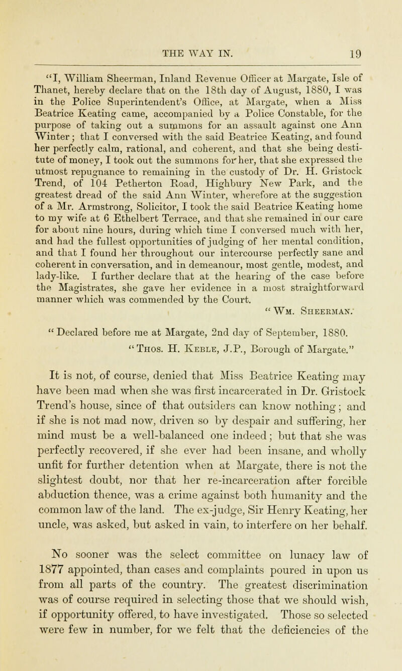 I, William Sheerman, Inland Revenue Officer at Margate, Isle of Thanet, hereby declare that on the 18th day of August, 1880, I was in the Police Superintendent's Office, at Margate, when a Miss Beatrice Keating came, accompanied by <t Police Constable, for the purpose of taking out a summons for an assault against one Ann Winter; that I conversed with the said Beatrice Keating, and found her perfectly calm, rational, and coherent, and that she being desti- tute of money, I took out the summons for her, that she expressed the utmost repugnance to remaining in the custody of Dr. H. Gristock Trend, of 104 Petherton Road, Highbury New Park, and the greatest dread of the said Ann Winter, wherefore at the suggestion of a Mr. Armstrong, Solicitor, I took the said Beatrice Keating home to my wife at 6 Ethelbert Terrace, and that she remained in our care for about nine hours, during which time I conversed much with her, and had the fullest opportunities of judging of her mental condition, and that I found her throughout our intercourse perfectly sane and coherent in conversation, and in demeanour, most gentle, modest, and lady-like. I further declare that at the hearing of the case before the Magistrates, she gave her evidence in a most straightforward manner which was commended by the Court.  Wm. Sheerman;  Declared befoi-e me at Margate, 2nd day of September, 1880. Thos. H. Keble, J.P., Borough of Margate. It is not, of course, denied that Miss Beatrice Keating may- have been mad when she was first incarcerated in Dr. Gristock Trend's house, since of that outsiders can know nothing; and if she is not mad now, driven so by despair and suffering, her mind must be a well-balanced one indeed; but that she was perfectly recovered, if she ever had been insane, and wholly unfit for further detention when at Margate, there is not the slightest doubt, nor that her re-incarceration after forcible abduction thence, was a crime against both humanity and the common law of the land. The ex-judge, Sir Henry Keating, her uncle, was asked, but asked in vain, to interfere on her behalf. No sooner was the select committee on lunacy law of 1877 appointed, than cases and complaints poured in upon us from all parts of the country. The greatest discrimination was of course required in selecting those that we should wish, if opportunity offered, to have investigated. Those so selected were few in number, for we felt that the deficiencies of the