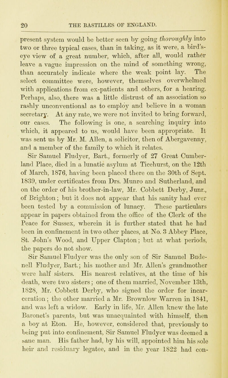 present system would be better seen by going thoroughly into two or three typical cases, than in taking, as it were, a bird's- eye view of a great number, which, after all, would rather leave a vague impression on the mind of something wrong, than accurately indicate where the weak point lay. The select committee were, however, themselves overwhelmed with applications from ex-patients and others, for a hearing. Perhaps, also, there was a little distrust of an association so rashly unconventional as to employ and believe in a woman secretary. At any rate, we were not invited to bring forward, our cases. The following is one, a searching inquiry into which, it appeared to us, would have been appropriate. It was sent us by Mr. M. Allen, a solicitor, then of Abergavenny, and a member of the family to which it relates. Sir Samuel Fludyer, Bart., formerly of 27 Great Cumber- land Place, died in a lunatic asylum at Ticehurst, on the 12th of March, 1876, having been placed there on the 30th of Sept. 1839, under certificates from Drs. Munro and Sutherland, and on the order of his brother-in-law, Mr. Cobbett Derby, Junr., of Brighton; but it does not appear that his sanity had ever been tested by a commission of lunacy. These particulars appear in papers obtained from the office of the Clerk of the Peace for Sussex, wherein it is further stated that he had been in confinement in two other places, at No. 3 Abbey Place, St. John's Wood, and Upper Clapton; but at what periods, the papers do not show. Sir Samuel Fludyer was the only son of Sir Samuel Bude- nell Fludyer, Bart.; his mother and Mr. Allen's grandmother were half sisters. His nearest relatives, at the time of his death, were two sisters ; one of them married, November 13th, 1828, Mr. Cobbett Derby, who signed the order for incar- ceration ; the other married a Mr. Brownlow Warren in 1841, and was left a widow. Early in life, Mr. Allen knew the late Baronet's parents, but was unacquainted with himself, then a boy at Eton. He, however, considered that, previously to being put into confinement, Sir Samuel Fludyer was deemed a sane man. His father had, by his will, appointed him his sole heir and residuary legatee, and in the year 1S22 had con-