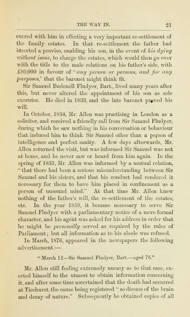 curred with him in effecting a very important re-settlement of the family estates. In that re-settlement the father had inserted a proviso, enabling his son. in the event of his dying without issue, to charge the estates, which would then go over with the title to the male relations on his father's side, with £80,000 in favour of  any p>erson or 'persons, and for any purposes]' that the baronet might think fit. Sir Samuel Budenell Fludyer, Bart., lived many years after this, but never altered the appointment of his son as sole executor. He died in 1833, and the late baronet proved his will. In October, 1834, Mr. Allen was practising in London as a solicitor, and received a friendly call from Sir Samuel Fludyer, during which he saw nothing in his conversation or behaviour that induced him to think Sir Samuel other than a person of intelligence and perfect sanity. A few days afterwards, Mr. Allen returned the visit, but was informed Sir Samuel was not at home, and he never saw or heard from him again. In the spring of 1835, Mr. Allen was informed by a mutual relation,  that there had been a serious misunderstanding between Sir Samuel and his sisters, and that his conduct had rendered it necessary for them to have him placed in confinement as a person of unsound mind. At that time Mr. Allen knew nothing of the father's will, the re-settlement of the estates, etc. In the year 1859, it became necessary to serve Sir Samuel Fludyer with a parliamentary notice of a mere formal character, and his agent was asked for his address in order that he might be personally served as required by the rules of Parliament; but all information as to his abode was refused. In March, 1876, appeared in the newspapers the following advertisement:— March 12—Sir Samuel Fludyer, Bart.—aged 76. Mr. Allen still feeling extremely uneasy as to that case, ex- erted himself to the utmost to obtain information concerning it, and after some time ascertained that the death had occurred at Ticehurst, the cause being registered  as disease of the brain and decay of nature. Subsequently he obtained copies of all