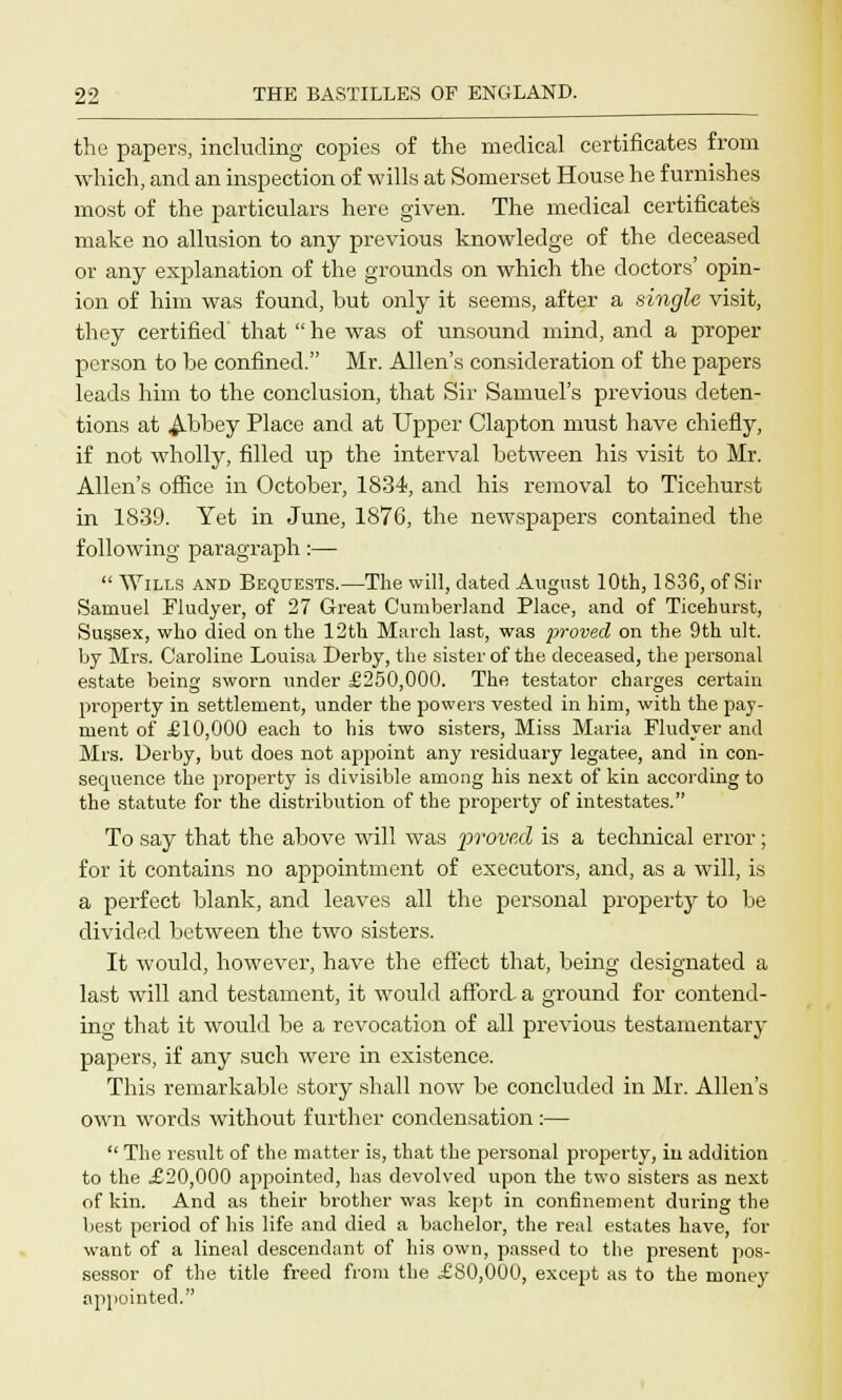 the papers, including copies of the medical certificates from which, and an inspection of wills at Somerset House he furnishes most of the particulars here given. The medical certificates make no allusion to any previous knowledge of the deceased or any explanation of the grounds on which the doctors' opin- ion of him was found, but only it seems, after a single visit, they certified' that  he was of unsound mind, and a proper person to be confined. Mr. Allen's consideration of the papers leads him to the conclusion, that Sir Samuel's previous deten- tions at Abbey Place and at Upper Clapton must have chiefly, if not wholly, filled up the interval between his visit to Mr. Allen's office in October, 1834, and his removal to Ticehurst in 1839. Yet in June, 1876, the newspapers contained the following paragraph:—  Wills and Bequests.—The will, dated August 10th, 1836, of Sir Samuel Fludyer, of 27 Great Cumberland Place, and of Ticehurst, Sussex, who died on the 12th March last, was proved on the 9th ult. by Mrs. Caroline Louisa Derby, the sister of the deceased, the personal estate being sworn under £250,000. The testator charges certain property in settlement, under the powers vested in him, with the pay- ment of £10,000 each to his two sisters, Miss Maria Fludyer and Mrs. Derby, but does not appoint any residuary legatee, and in con- sequence the property is divisible among his next of kin according to the statute for the distribution of the property of intestates. To say that the above will was proved is a technical error; for it contains no appointment of executors, and, as a will, is a perfect blank, and leaves all the personal property to be divided between the two sisters. It would, however, have the effect that, being designated a last will and testament, it would afford a ground for contend- ing that it would be a revocation of all previous testamentary papers, if any such were in existence. This remarkable story shall now be concluded in Mr. Allen's own words without further condensation :—  The result of the matter is, that the personal property, iu addition to the £20,000 appointed, has devolved upon the two sisters as next of kin. And as their brother was kept in confinement during the best period of his life and died a bachelor, the real estates have, for want of a lineal descendant of his own, passed to the present pos- sessor of the title freed from the £80,000, except as to the money appointed.