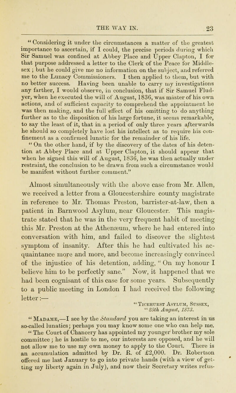  Considering it under the circumstances a matter of the greatest importance to ascertain, if I could, the precise periods during which Sir Samuel was confined at Abbey Place and Upper Clapton, I for that purpose addressed a letter to the Clerk of the Peace for Middle- sex ; but he could give me no information on the subject, and referred me to the Lunacy Commissioners. I then applied to them, but with no better success. Having been unable to carry uiy investigations any farther, I would observe, in conclusion, that if Sir Samuel Flud- yer, when he executed the will of August, 1836, was master of his own actions, and of sufficient capacity to comprehend the appointment he was then making, and the full effect of his omitting to do anything further as to the disposition of his large fortune, it seems remarkable, to say the least of it, that in a period of only three years afterwards he should so completely have lost his intellect as to require his con- finement as a confirmed lunatic for the remainder of his life.  On the other hand, if by the discovery of the dates of his deten- tion at Abbey Place and at Upper Clapton, it should appear that when he signed this will of August, 1836, he was then actually under restraint, the conclusion to be drawn from such a circumstance would be manifest without further comment. Almost simultaneously with the above case from Mr. Allen, we received a letter from a Gloucestershire county magistrate in reference to Mr. Thomas Preston, barrister-at-law, then a patient in Barnwood Asylum, near Gloucester. This magis- trate stated that he was in the very frequent habit of meeting this Mr. Preston at the Athenaeum, where he had entered into conversation with him, and failed to discover the slightest symptom of insanity. After this he had cultivated his ac- quaintance more and more, and become increasingly convinced of the injustice of his detention, adding,  On my honour I believe him to be perfectly sane. Now, it happened that we had been cognisant of this case for some years. Subsequently to a public meeting in London I had received the following- letter :—  Ticehuest Asylum, Sussex,  25th August, 187S.  Madame,—I see by the Standard you are taking an interest in us so-called lunatics; perhaps you may know some one who can help me.  The Court of Chancery has appointed my younger brother my sole committee; he is hostile to me, our interests are opposed, and he will not allow me to use my own money to apply to the Court. There is an accumulation admitted by Dr. R. of £2,000. Dr. Robertson offered me last January to go into private hands (with a view of get- ting my liberty again in July), and now their Secretary writes refus-