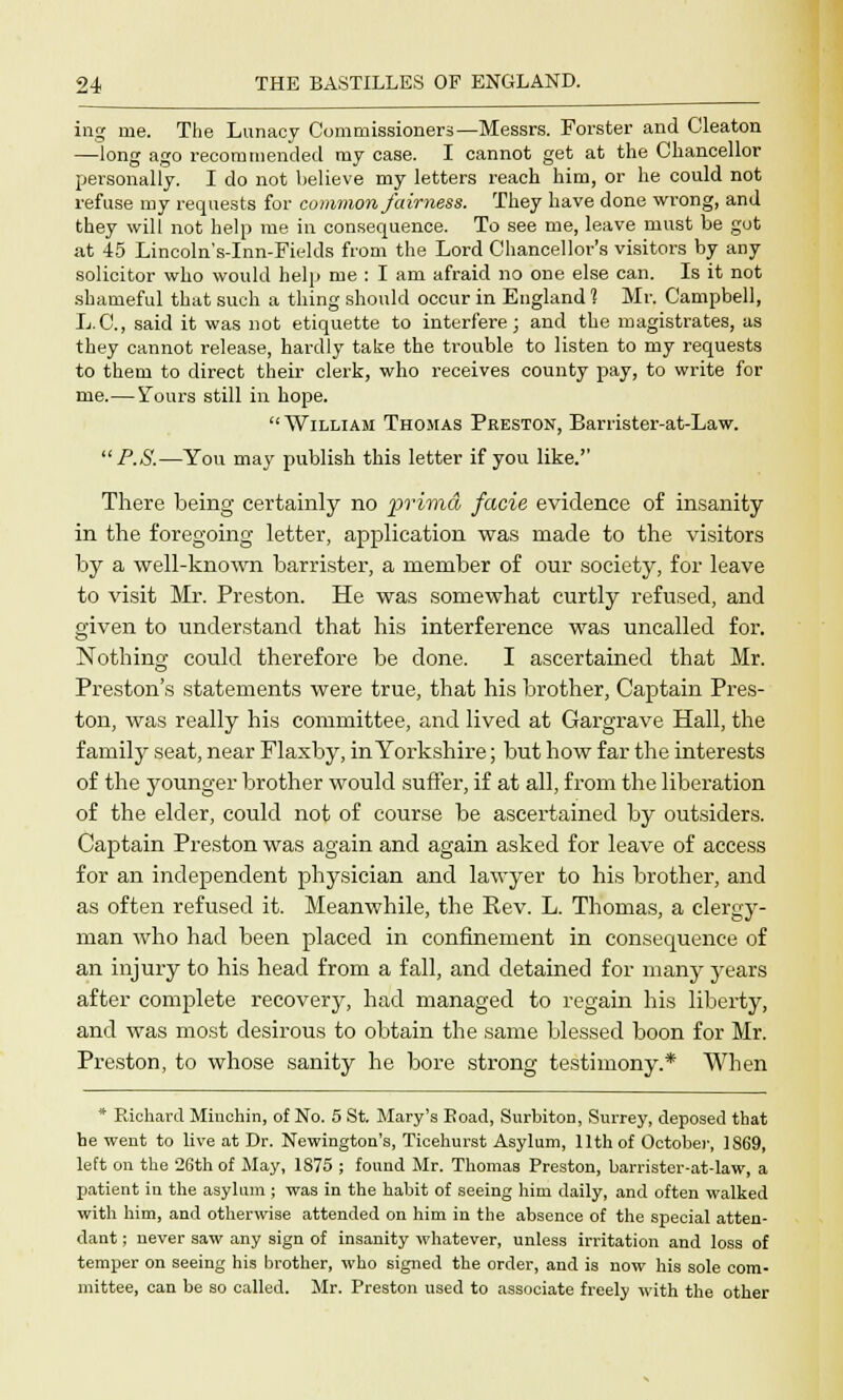 ing me. The Lunacy Commissioners—Messrs. Forster and Cleaton —long ago recommended my case. I cannot get at the Chancellor personally. I do not believe my letters reach him, or he could not refuse my requests for common fairness. They have done wrong, and they will not help me in consequence. To see me, leave must be got at 45 Lincoln's-Inn-Fields from the Lord Chancellor's visitors by any solicitor who would help me : I am afraid no one else can. Is it not shameful that such a thing should occur in England 1 Mr. Campbell, L.C., said it was not etiquette to interfere; and the magistrates, as they cannot release, hardly take the trouble to listen to my requests to them to direct their clerk, who receives county pay, to write for me.—Yours still in hope. William Thomas Preston, Barrister-at-Law.  P.S.—You may publish this letter if you like.'' There being certainly no prima facie evidence of insanity in the foregoing letter, application was made to the visitors by a well-known barrister, a member of our society, for leave to visit Mr. Preston. He was somewhat curtly refused, and given to understand that his interference was uncalled for. Nothing could therefore be done. I ascertained that Mr. Preston's statements were true, that his brother, Captain Pres- ton, was really his committee, and lived at Gargrave Hall, the family seat, near Flaxby, in Yorkshire; but how far the interests of the younger brother would suffer, if at all, from the liberation of the elder, could not of course be ascertained by outsiders. Captain Preston was again and again asked for leave of access for an independent physician and lawyer to his brother, and as often refused it. Meanwhile, the Rev. L. Thomas, a clergy- man who had been placed in confinement in consecpuence of an injury to his head from a fall, and detained for many years after complete recovery, had managed to regain his liberty, and was most desirous to obtain the same blessed boon for Mr. Preston, to whose sanity he bore strong testimony.* When * Richard Miuchin, of No. 5 St. Mary's Eoad, Surbiton, Surrey, deposed that he went to live at Dr. Newington's, Tieehurst Asylum, 11th of October, 1S69, left on the 26th of May, 1875 ; found Mr. Thomas Preston, barrister-at-law, a patient in the asylum ; was in the habit of seeing him daily, and often walked with him, and otherwise attended on him in the absence of the special atten- dant ; never saw any sign of insanity whatever, unless irritation and loss of temper on seeing his brother, who signed the order, and is now his sole com- mittee, can be so called. Mr. Preston used to associate freely with the other