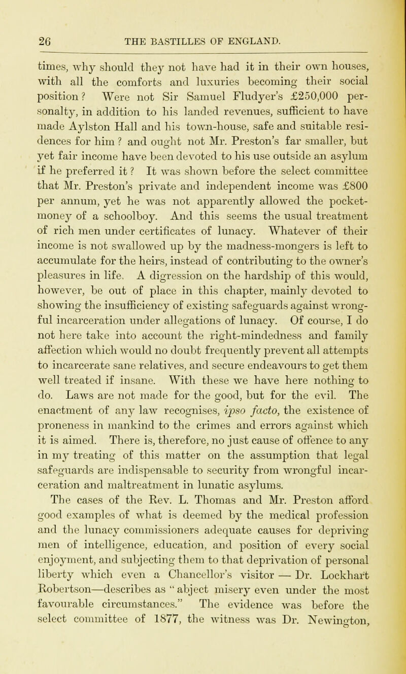 times, why should they not have had it in their own houses, with all the comforts and luxuries becoming their social position? Were not Sir Samuel Fludyer's £250,000 per- sonalty, in addition to his landed revenues, sufficient to have made Aylston Hall and his town-house, safe and suitable resi- dences for him ? and oui>'ht not Mr. Preston's far smaller, but yet fair income have been devoted to his use outside an asylum if he preferred it ? It was shown before the select committee that Mr. Preston's private and independent income was £800 per annum, yet he was not apparently allowed the pocket- money of a schoolboy. And this seems the usual treatment of rich men under certificates of lunacy. Whatever of their income is not swallowed up by the madness-mongers is left to accumulate for the heirs, instead of contributing to the owner's pleasures in life. A digression on the hardship of this would, however, be out of place in this chapter, mainly devoted to showing the insufficiency of existing safeguards against wrong- ful incarceration under allegations of lunacy. Of course, I do not here take into account the right-mindedness and family affection which would no doubt frequently prevent all attempts to incarcerate sane relatives, and secure endeavours to get them well treated if insane. With these we have here nothing to do. Laws are not made for the good, but for the evil. The enactment of any law recognises, ipso facto, the existence of proneness in mankind to the crimes and errors against which it is aimed. There is, therefore, no just cause of offence to any in my treating of this matter on the assumption that legal safeguards are indispensable to security from wrongful incar- ceration and maltreatment in lunatic asylums. The eases of the Rev. L. Thomas and Mr. Preston afford good examples of what is deemed by the medical profession and the lunacy commissioners adequate causes for depriving men of intelligence, education, and position of every social enjoyment, and subjecting them to that deprivation of personal liberty which even a Chancellor's visitor — Dr. Lockhart Robertson—describes as abject misery even under the most favourable circumstances. The evidence was before the select committee of 1877, the witness was Dr. Newino-ton,