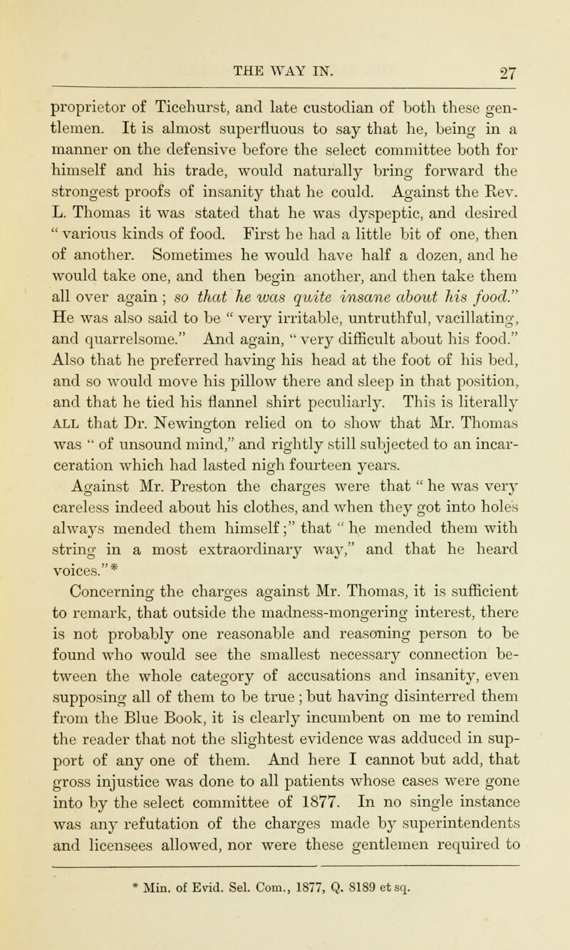 proprietor of Ticehurst, and late custodian of both these gen- tlemen. It is almost superfluous to say that he, being in a manner on the defensive before the select committee both for himself and his trade, would naturally bring forward the strongest proofs of insanity that he could. Against the Rev. L. Thomas it was stated that he was dyspeptic, and desired  various kinds of food. First he had a little bit of one, then of another. Sometimes he would have half a dozen, and he would take one, and then begin another, and then take them all over again ; so that he was quite insane about his food. He was also said to be  very irritable, untruthful, vacillating, and quarrelsome. Arid again,  very difficult about his food. Also that he preferred having his head at the foot of his bed, and so would move his pillow there and sleep in that position, and that he tied his flannel shirt peculiarly. This is literally ALL that Dr. Newington relied on to show that Mr. Thomas was  of unsound mind, and rightly still subjected to an incar- ceration which had lasted nigh fourteen years. Against Mr. Preston the charges were that  he was very careless indeed about his clothes, and when they got into holes always mended them himself; that he mended them with string in a most extraordinary way, and that he heard voices.* Concerning the charges against Mr. Thomas, it is sufficient to remark, that outside the madness-mongering interest, there is not probably one reasonable and reasoning person to be found who would see the smallest necessary connection be- tween the whole category of accusations and insanity, even supposing all of them to be true; but having disinterred them from the Blue Book, it is clearly incumbent on me to remind the reader that not the slightest evidence was adduced in sup- port of any one of them. And here I cannot but add, that gross injustice was done to all patients whose cases were gone into by the select committee of 1877. In no single instance was any refutation of the charges made by superintendents and licensees allowed, nor were these gentlemen required to