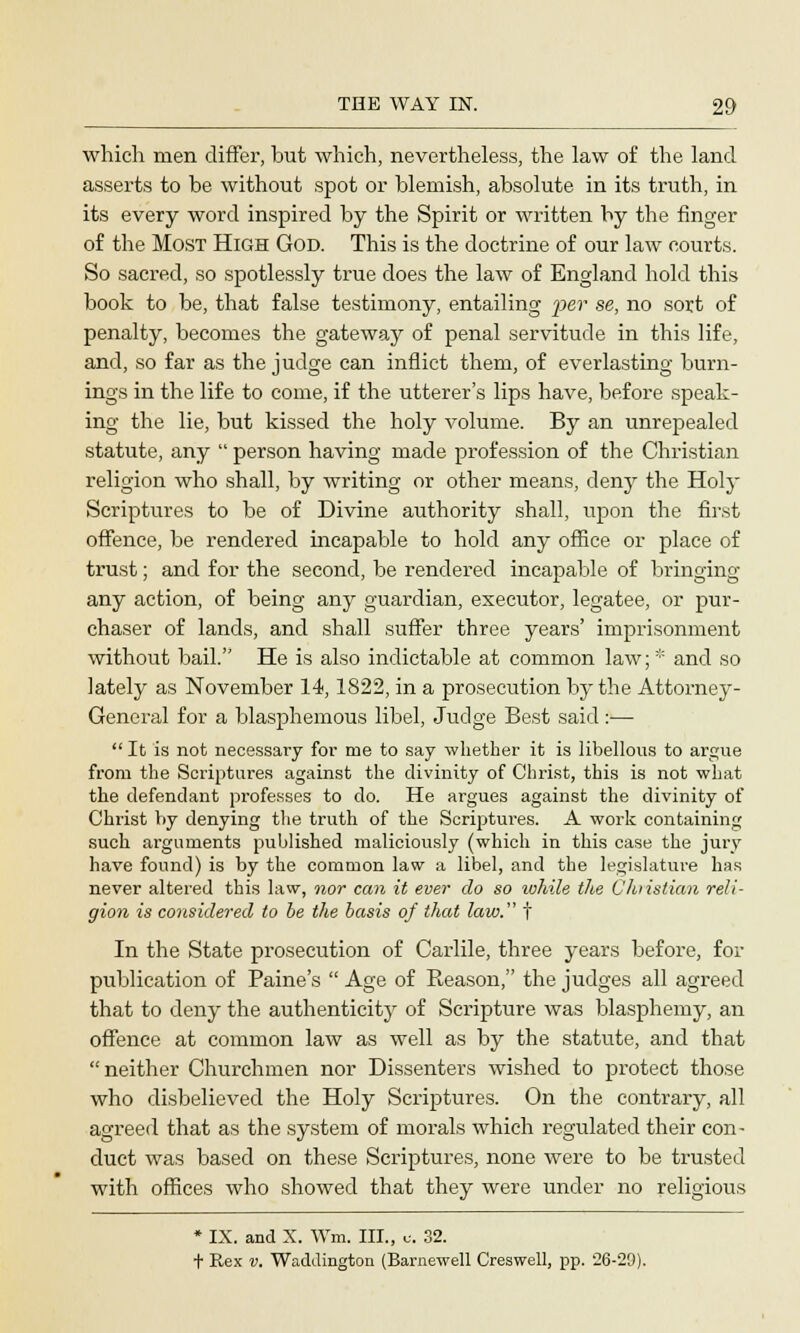 which men differ, but which, nevertheless, the law of the land asserts to be without spot or blemish, absolute in its truth, in its every word inspired by the Spirit or written by the finger of the Most High God. This is the doctrine of our law courts. So sacred, so spotlessly true does the law of England hold this book to be, that false testimony, entailing per se, no sort of penalty, becomes the gateway of penal servitude in this life, and, so far as the judge can inflict them, of everlasting burn- ings in the life to come, if the utterer's lips have, before speak- ing the lie, but kissed the holy volume. By an unrepealed statute, any  person having made profession of the Christian religion who shall, by writing or other means, deny the Holy Scriptures to be of Divine authority shall, upon the first offence, be rendered incapable to hold any office or place of trust; and for the second, be rendered incapable of bringing any action, of being any guardian, executor, legatee, or pur- chaser of lands, and shall suffer three years' imprisonment without bail. He is also indictable at common law; * and so lately as November 14,1822, in a prosecution by the Attorney- General for a blasphemous libel, Judge Best said:—  It is not necessary for me to say whether it is libellous to argue from the Scriptures against the divinity of Christ, this is not what the defendant professes to do. He argues against the divinity of Christ by denying the truth of the Scriptures. A work containing such arguments published maliciously (which in this case the jury have found) is by the common law a libel, and the legislature has never altered this law, nor can it ever do so ivhile the Christian reli- gion is considered to be the basis of that law. t In the State prosecution of Carlile, three years before, for publication of Paine's  Age of Reason, the judges all agreed that to deny the authenticity of Scripture was blasphemy, an offence at common law as well as by the statute, and that neither Churchmen nor Dissenters wished to protect those who disbelieved the Holy Scriptures. On the contrary, all agreed that as the system of morals which regulated their con- duct was based on these Scriptures, none were to be trusted with offices who showed that they were under no religious * IX. and X. Win. III., c. 32. t Rex v. Wadilington (Barnewell Creswell, pp. 26-29).