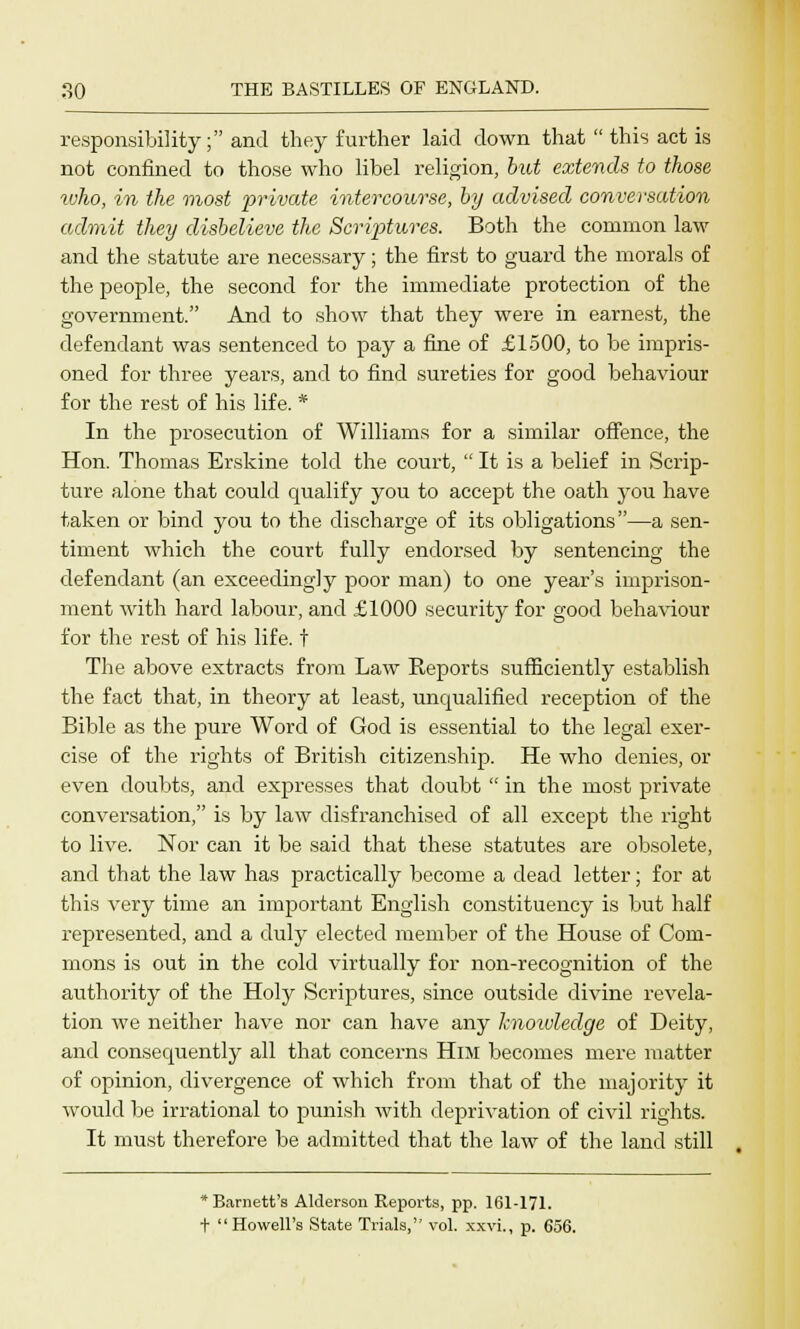 responsibility; and they further laid down that  this act is not confined to those who libel religion, but extends to those who, in the most private intercourse, by advised conversation admit they disbelieve the Scriptures. Both the common law and the statute are necessary; the first to guard the morals of the people, the second for the immediate protection of the government. And to show that they were in earnest, the defendant was sentenced to pay a fine of £1500, to be impris- oned for three years, and to find sureties for good behaviour for the rest of his life. * In the prosecution of Williams for a similar offence, the Hon. Thomas Erskine told the court,  It is a belief in Scrip- ture alone that could qualify you to accept the oath you have taken or bind you to the discharge of its obligations—a sen- timent which the court fully endorsed by sentencing the defendant (an exceedingly poor man) to one year's imprison- ment with hard labour, and £1000 security for good behaviour for the rest of his life, t The above extracts from Law Reports sufficiently establish the fact that, in theory at least, unqualified reception of the Bible as the pure Word of God is essential to the legal exer- cise of the rights of British citizenship. He who denies, or even doubts, and expresses that doubt  in the most private conversation, is by law disfranchised of all except the right to live. Nor can it be said that these statutes are obsolete, and that the law has practically become a dead letter; for at this very time an important English constituency is but half represented, and a duly elected member of the House of Com- mons is out in the cold virtually for non-recognition of the authority of the Holy Scriptures, since outside divine revela- tion we neither have nor can have any knowledge of Deity, and consequently all that concerns Him becomes mere matter of opinion, divergence of which from that of the majority it would be irrational to punish with deprivation of civil rights. It must therefore be admitted that the law of the land still *Barnett's Alderson Reports, pp. 161-171. t Howell's State Trials, vol. xxvi., p. 656.