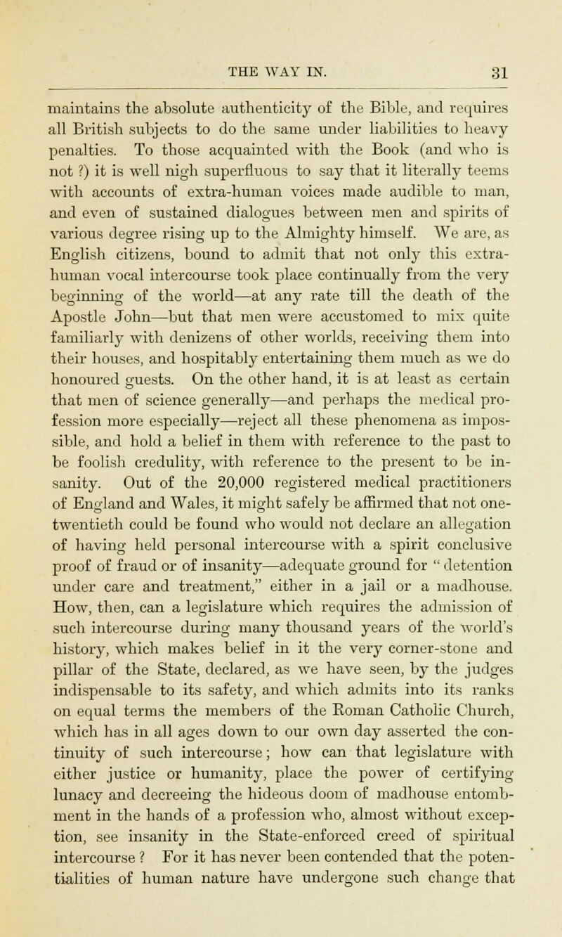 maintains the absolute authenticity of the Bible, and requires all British subjects to do the same under liabilities to heavy penalties. To those acquainted with the Book (and who is not ?) it is well nigh superfluous to say that it literally teems with accounts of extra-human voices made audible to man, and even of sustained dialogues between men and spirits of various degree rising up to the Almighty himself. We are, as English citizens, bound to admit that not only this extra- human vocal intercourse took place continually from the very beginning of the world—at any rate till the death of the Apostle John—but that men were accustomed to mix quite familiarly with denizens of other worlds, receiving them into their houses, and hospitably entertaining them much as we do honoured guests. On the other hand, it is at least as certain that men of science generally—and perhaps the medical pro- fession more especially—reject all these phenomena as impos- sible, and hold a belief in them with reference to the past to be foolish credulity, with reference to the present to be in- sanity. Out of the 20,000 registered medical practitioners of England and Wales, it might safely be affirmed that not one- twentieth could be found who would not declare an allegation of having held personal intercourse with a spirit conclusive proof of fraud or of insanity—adequate ground for  detention under care and treatment, either in a jail or a madhouse. How, then, can a legislature which requires the admission of such intercourse during many thousand years of the world's history, which makes belief in it the very corner-stone and pillar of the State, declared, as we have seen, by the judges indispensable to its safety, and which admits into its ranks on equal terms the members of the Roman Catholic Church, which has in all ages down to our own day asserted the con- tinuity of such intercourse; how can that legislature with either justice or humanity, place the power of certifying lunacy and decreeing the hideous doom of madhouse entomb- ment in the hands of a profession who, almost without excep- tion, see insanity in the State-enforced creed of spiritual intercourse ? For it has never been contended that the poten- tialities of human nature have undergone such change that