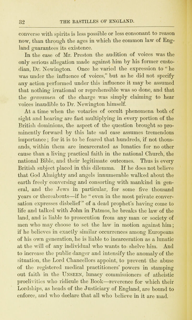 converse with spirits is less possible or less consonant to reason now, than through the ages in which the common law of Eng- land guarantees its existence. In the case of Mr. Preston the audition of voices was the only serious allegation made against him by his former custo- dian, Dr. Newington. Once he varied the expression to  he was under the influence of voices, but as he did not specify any action performed under this influence it may be assumed that nothing irrational or reprehensible was so done, and that the gravamen of the charge was simply claiming to hear voices inaudible to Dr. Newington himself. At a time when the votaries of occult phenomena both of sight and hearing are fast multiplying in every portion of the British dominions, the aspect of the question brought so pro- minently forward by this late sad case assumes tremendous importance; for it is to be feared that hundreds, if not thous- ands, within them are incarcerated as lunatics for no other cause than a living practical faith in the national Church, the national Bible, and their legitimate outcomes. Thus is every British subject placed in this dilemma. If he does not believe that God Almighty and angels innumerable walked about the earth freely conversing and consorting with mankind in gen- eral, and the Jews in particular, for some five thousand years or thereabouts—if he  even in the most private conver- sation expresses disbelief  of a dead prophet's having come to life and talked with John in Patmos, he breaks the law of the land, and is liable to prosecution from any man or society of men who may choose to set the law in motion against him; if he believes in exactly similar occurrences among Europeans of his own generation, he is liable to incarceration as a lunatic at the will of any individual who wants to shelve him. And to increase the public danger and intensify the anomaly of the situation, the Lord Chancellors appoint, to prevent the abuse of the registered medical practitioners' powers in stamping out faith in the Unseen, lunacy commissioners of atheistic proclivities who ridicule the Book—reverence for which their Lordships, as heads of the Justiciary of England, are bound to enforce, and who declare that all who believe in it are mad.