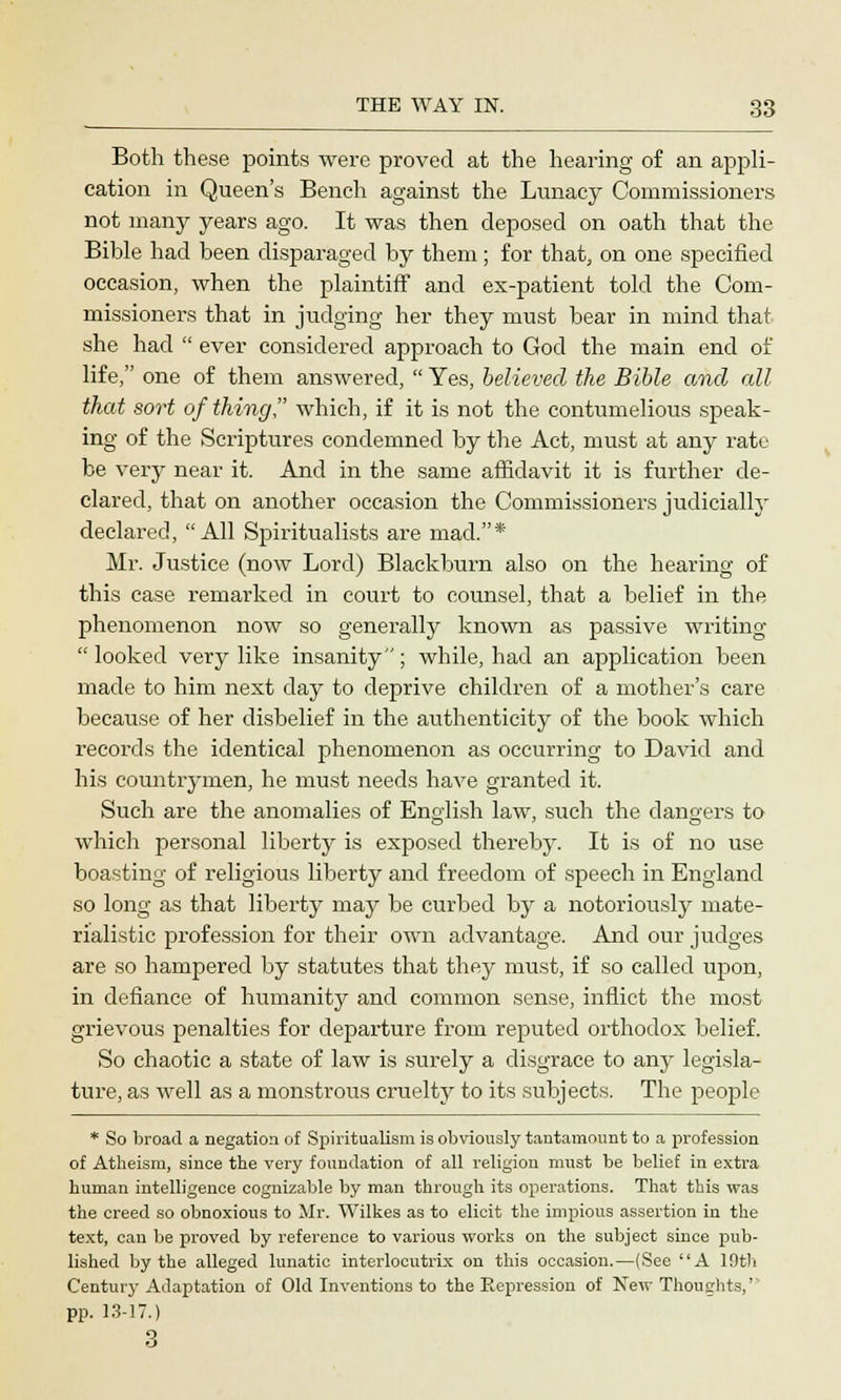 Both these points were proved at the hearing of an appli- cation in Queen's Bench against the Lunacy Commissioners not many years ago. It was then deposed on oath that the Bible had been disparaged by them; for that, on one specified occasion, when the plaintiff and ex-patient told the Com- missioners that in judging her they must bear in mind that she had  ever considered approach to God the main end of life, one of them answered,  Yes, believed the Bible and all that sort of thing, which, if it is not the contumelious speak- ing of the Scriptures condemned by the Act, must at any rate be very near it. And in the same affidavit it is further de- clared, that on another occasion the Commissioners judicially declared, All Spiritualists are mad.* Mr. Justice (now Lord) Blackburn also on the hearing of this case remarked in court to counsel, that a belief in the phenomenon now so generally known as passive writing  looked very like insanity; while, had an application been made to him next day to deprive children of a mother's care because of her disbelief in the authenticity of the book which records the identical phenomenon as occurring to David and his countrymen, he must needs have granted it. Such are the anomalies of English law, such the dangers to which personal liberty is exposed thereby. It is of no use boasting of religious liberty and freedom of speech in England so long as that liberty may be curbed by a notoriously mate- rialistic profession for their own advantage. And our judges are so hampered by statutes that they must, if so called upon, in defiance of humanity and common sense, inflict the most grievous penalties for departure from reputed orthodox belief. So chaotic a state of law is surely a disgrace to any legisla- ture, as well as a monstrous cruelty to its subjects. The people * So broad a negation of Spiritualism is obviously tantamount to a profession of Atheism, since the very foundation of all religion must be belief in extra human intelligence cognizable by man through its operations. That this was the creed so obnoxious to Mr. Wilkes as to elicit the impious assertion in the text, can be proved by reference to various works on the subject since pub- lished by the alleged lunatic interlocutrix on this occasion.—(See A 19th Century Adaptation of Old Inventions to the Ptepression of New Thoughts,' pp. 13-17.) 3