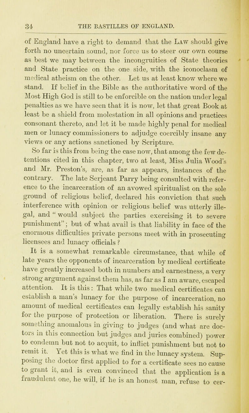 of England have a right to demand that the Law should give forth no uncertain sound, nor force us to steer our own course as best we may between the incongruities of State theories and State practice on the one side, with the iconoclasm of medical atheism on the other. Let us at least know where we stand. If belief in the Bible as the authoritative word of the Most High God is still to be enforcible on the nation under legal penalties as we have seen that it is now, let that great Book at least be a shield from molestation in all opinions and practices consonant thereto, and let it be made highly penal for medical men or lunacy commissioners to adjudge coercibly insane any views or any actions sanctioned by Scripture. So far is this from being the case now, that among the few de- tentions cited in this chapter, two at least, Miss Julia Wood's and Mr. Preston's, are, as far as appears, instances of the contrary. The late Serjeant Parry being consulted with refer- ence to the incarceration of an avowed spiritualist on the sole ground of religious belief, declared his conviction that such interference with opinion or religious belief was utterly ille- gal, and  would subject the parties exercising it to severe punishment; but of what avail is that liability in face of the enormous difficulties private persons meet with in prosecuting licensees and lunacy officials ? It is a somewhat remarkable circumstance, that while of late years the opponents of incarceration by medical certificate have greatly increased both in numbers and earnestness, a very strong argument against them has, as far as I am aware, escaped attention. It is this: That while two medical certificates can establish a man's lunacy for the purpose of incarceration, no amount of medical certificates can legally establish his sanity for the purpose of protection or liberation. There is surely something anomalous in giving to judges (and what are doc- tors in this connection but judges and juries combined) power to condemn but not to acquit, to inflict punishment but not to remit it. Yet this is what we find in the lunacy system. Sup- posing the doctor first applied to for a certificate sees no cause to grant it, and is even convinced that the application is a fraudulent one, he will, if he is an honest man, refuse to cer-