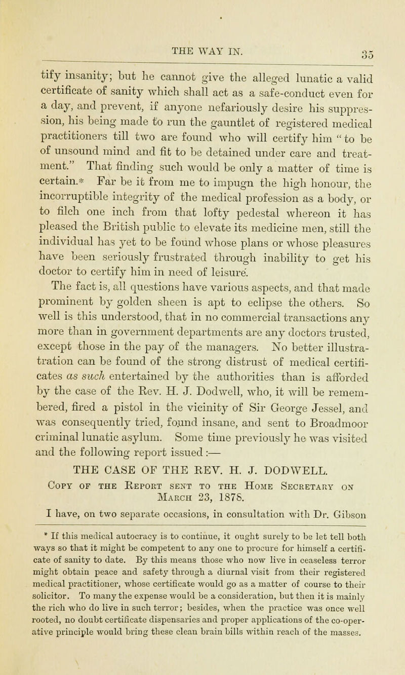tify insanity; but he cannot give the alleged lunatic a valid certificate of sanity which shall act as a safe-conduct even for a day, and prevent, if anyone nefariously desire his suppres- sion, his being made to run the gauntlet of registered medical practitioners till two are found who will certify him  to be of unsound mind and fit to be detained under care and treat- ment. That finding such would be only a matter of time is certain.* Far be it from me to impugn the high honour, the incorruptible integrity of the medical profession as a body, or to filch one inch from that lofty pedestal whereon it has pleased the British public to elevate its medicine men, still the individual has yet to be found whose plans or whose pleasures have been seriously frustrated through inability to get his doctor to certify him in need of leisure. The fact is, all questions have various aspects, and that made prominent by golden sheen is apt to eclipse the others. So well is this understood, that in no commercial transactions any more than in government departments are any doctors trusted, except those in the pay of the managers. No better illustra- tration can be found of the strong distrust of medical certifi- cates as such entertained by the authorities than is afforded by the case of the Eev. H. J. Dodwell, who, it will be remem- bered, fired a pistol in the vicinity of Sir George Jessel, and was consequently tried, fo.und insane, and sent to Broadmoor criminal lunatic asylum. Some time previously he was visited and the following report issued :— THE CASE OF THE REV. H. J. DODWELL. Copy of the Report sent to the Home Secretary on March 23, 187S. I have, on two separate occasions, in consultation with Dr. Gibson * If this medical autocracy is to continue, it ought surely to be let tell both ways so that it might be competent to any one to procure for himself a certifi- cate of sanity to date. By this means those who now live in ceaseless terror might obtain peace and safety through a diurnal visit from their registered medical practitioner, whose certificate would go as a matter of course to their solicitor. To many the expense would be a consideration, but then it is mainly the rich who do live in such terror; besides, when the practice was once well rooted, no doubt certificate dispensaries and proper applications of the co-oper- ative principle would bring these clean brain bills within reach of the masses.
