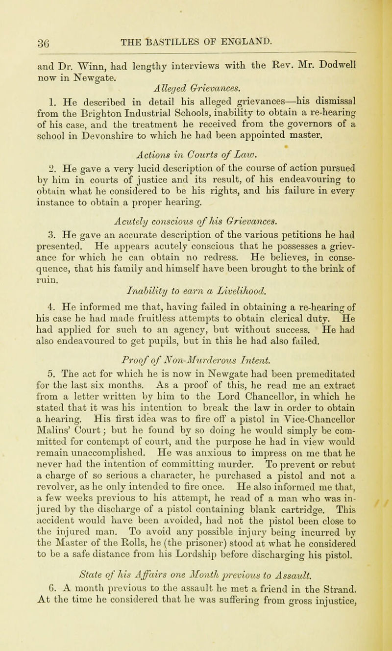 and Dr. Winn, had lengthy interviews with the Rev. Mr. Dodwell now in Newgate. Alleged Grievances. 1. He described in detail his alleged grievances—his dismissal from the Brighton Industrial Schools, inability to obtain a re-hearing of his case, and the treatment he received from the governors of a school in Devonshire to which he had been appointed master. Actions in Courts of Law. 2. He gave a very lucid description of the course of action pursued by him in courts of justice and its result, of his endeavouring to obtain what he considered to be his rights, and his failure in every instance to obtain a proper hearing. Acutely conscious of his Grievances. 3. He gave an accurate description of the various petitions he had presented. He appears acutely conscious that he possesses a griev- ance for which he can obtain no redress. He believes, in conse- quence, that his family and himself have been brought to the brink of ruin. Inability to earn a Livelihood. 4. He informed me that, having failed in obtaining a re-hearing of his case he had made fruitless attempts to obtain clerical duty. He had applied for such to an agency, but without success. He had also endeavoured to get pupils, but in this he had also failed. Proof of Non-Murderous Intent. 5. The act for which he is now in Newgate had been premeditated for the last six months. As a proof of this, he read me an extract from a letter written by him to the Lord Chancellor, in which he stated that it was his intention to break the law in order to obtain a hearing. His first idea was to fire off a pistol in Vice-Chancellor Malins' Court; but he found by so doing he would simply be com- mitted for contempt of court, and the purpose he had in view would remain unaccomplished. He was anxious to impress on me that he never had the intention of committing murder. To prevent or rebut a charge of so serious a character, he purchased a pistol and not a revolver, as he only intended to fire once. He also informed me that, a few weeks previous to his attempt, he read of a man who was in- jured by the discharge of a pistol containing blank cartridge. This accident would have been avoided, had not the pistol been close to the injured man. To avoid any possible injury being incurred by the Master of the Rolls, he (the prisoner) stood at what he considered to be a safe distance from his Lordship before discharging his pistol. State of his Affairs one Month previous to Assault. G. A month previous to the assault he met a friend in the Strand. At the time he considered that he was suffering from gross injustice,