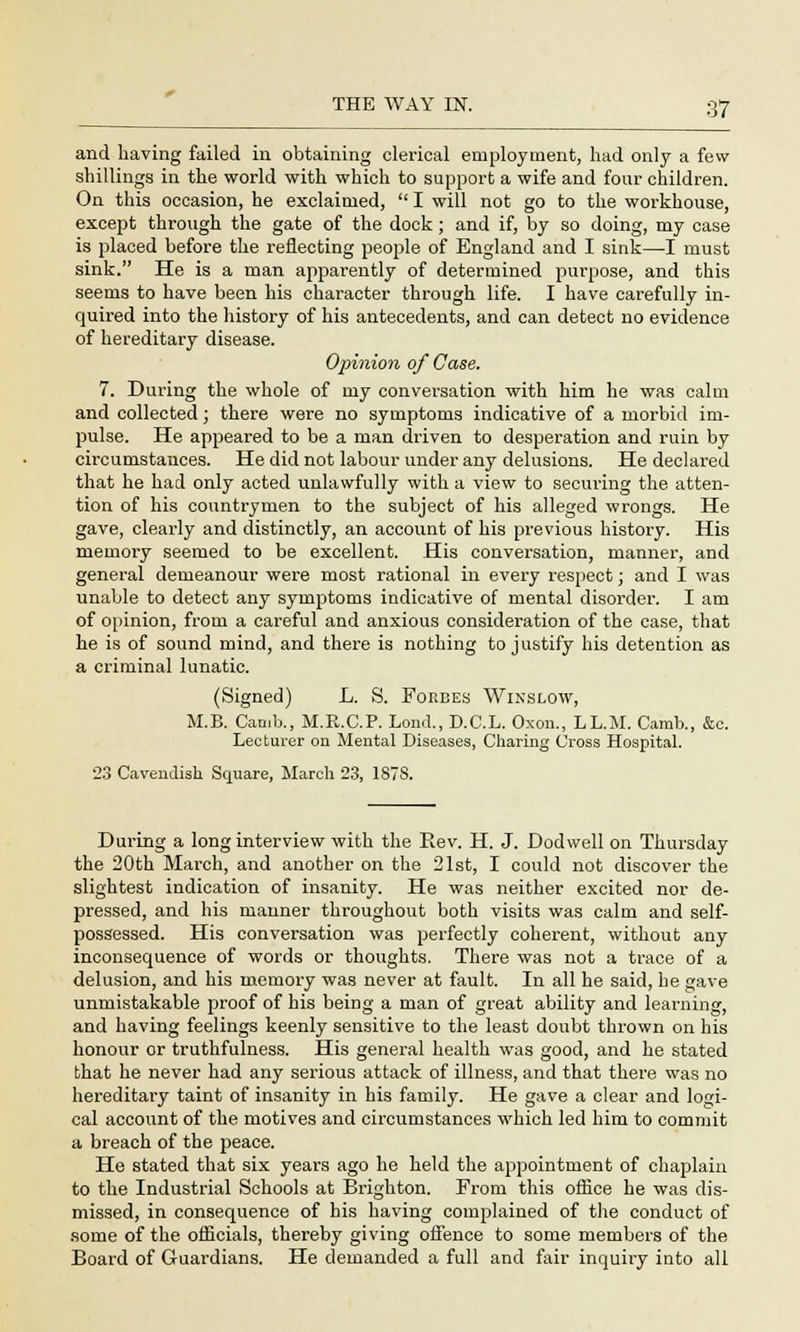 and having failed in obtaining clerical employment, had only a few- shillings in the world with which to support a wife and four children. On this occasion, he exclaimed,  I will not go to the workhouse, except through the gate of the dock ; and if, by so doing, my case is placed before the reflecting people of England and I sink—I must sink. He is a man apparently of determined purpose, and this seems to have been his character through life. I have carefully in- quired into the history of his antecedents, and can detect no evidence of hereditary disease. Opinion of Case. 7. During the whole of my conversation with him he was calm and collected; there were no symptoms indicative of a morbid im- pulse. He appeared to be a man driven to desperation and ruin by circumstances. He did not labour under any delusions. He declared that he had only acted unlawfully with a view to securing the atten- tion of his countrymen to the subject of his alleged wrongs. He gave, clearly and distinctly, an account of his previous history. His memory seemed to be excellent. His conversation, manner, and general demeanour were most rational in every respect; and I was unable to detect any symptoms indicative of mental disorder. I am of opinion, from a careful and anxious consideration of the case, that he is of sound mind, and there is nothing to justify his detention as a criminal lunatic. (Signed) L. S. Forbes Winslow, M.B. Camb., M.R.C.P. Lond., D.C.L. Oxon., LL.M. Camb., &c. Lecturer on Mental Diseases, Charing Cross Hospital. 23 Cavendish Square, March 23, 187S. During a long interview with the Eev. H. J. Dodwell on Thursday the 20th March, and another on the 21st, I could not discover the slightest indication of insanity. He was neither excited nor de- pressed, and his manner throughout both visits was calm and self- possessed. His conversation was perfectly coherent, without any inconsequence of words or thoughts. There was not a trace of a delusion, and his memory was never at fault. In all he said, he gave unmistakable proof of his being a man of great ability and learning, and having feelings keenly sensitive to the least doubt thrown on his honour or truthfulness. His general health was good, and he stated that he never had any serious attack of illness, and that there was no hereditary taint of insanity in his family. He gave a clear and logi- cal account of the motives and circumstances which led him to commit a breach of the peace. He stated that six years ago he held the appointment of chaplain to the Industrial Schools at Brighton. From this office he was dis- missed, in consequence of his having complained of the conduct of some of the officials, thereby giving offence to some members of the Board of Guardians. He demanded a full and fair inquiry into all