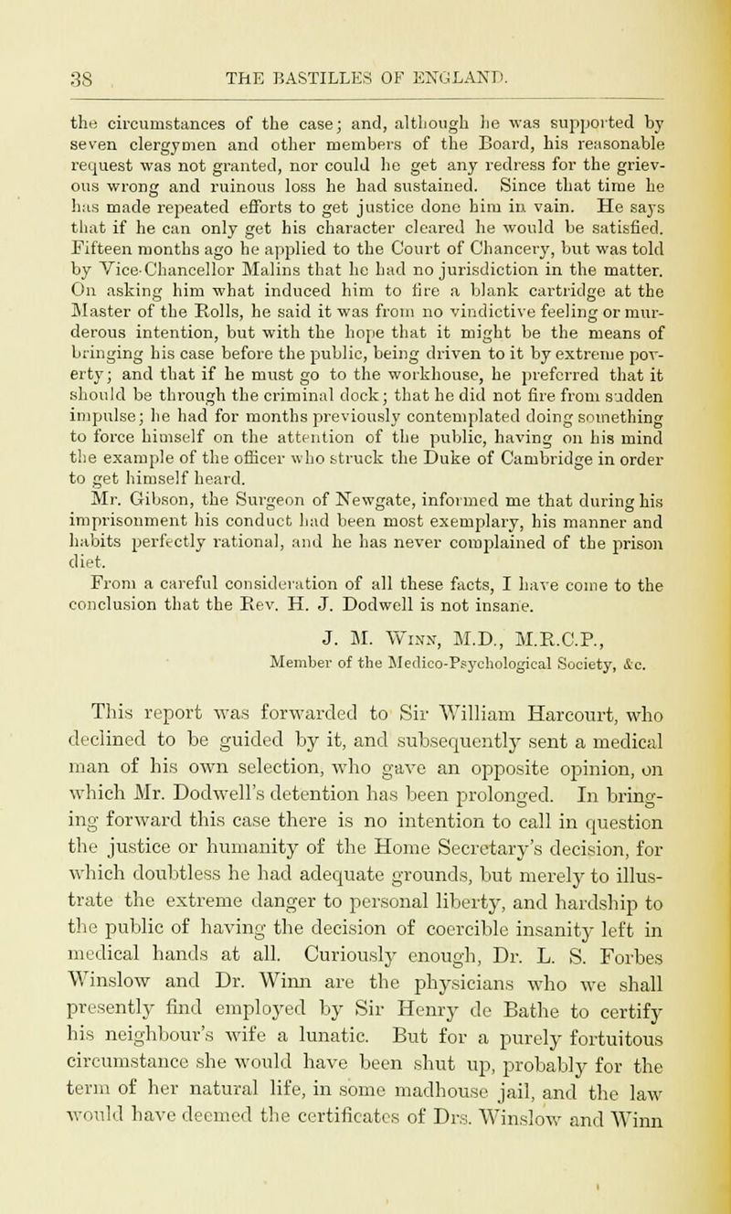 the circumstances of the case; and, although lie was supported by seven clergymen and other members of the Board, his reasonable request was not granted, nor could he get any redress for the griev- ous wrong and ruinous loss he had sustained. Since that time he has made repeated efforts to get justice done him in vain. He says that if he can only get his character cleared he would be satisfied. Fifteen months ago he applied to the Court of Chancery, but was told by Vice-Chancellor Malins that he had no jurisdiction in the matter. On asking him what induced him to fire a blank cartridge at the Master of the Rolls, he said it was from no vindictive feeling or mur- derous intention, but with the hope that it might be the means of bringing his case before the public, being driven to it by extreme pov- erty; and that if he must go to the workhouse, he preferred that it should be through the criminal dock; that he did not fire from sudden impulse; he had for months previously contemplated doing something to force himself on the attention of the public, having on his mind the example of the officer who struck the Duke of Cambridge in order to get himself heard. Mr. Gibson, the Surgeon of Newgate, informed me that during his imprisonment his conduct had been most exemplary, his manner and habits perfectly rational, and he has never complained of the prison diet. From a careful consideration of all these facts, I have come to the conclusion that the Rev. H. J. Dodwell is not insane. J. M. Winn, M.D., M.R.C.R, Member of the Medico-Psychological Society, &c. This report was forwarded to Sir William Harcourt, who declined to be guided by it, and subsequently sent a medical man of his own selection, who gave an opposite opinion, on which Mr. Dodwell's detention has been prolonged. In brino- ing forward this case there is no intention to call in question the justice or humanity of the Home Secretary's decision, for which doubtless he had adequate grounds, but merely to illus- trate the extreme danger to personal liberty, and hardship to the public of having the decision of coercible insanity left in medical hands at all. Curiously enough, Dr. L. S. Forbes Winslow and Dr. Winn are the physicians who we shall presently find employed by Sir Henry de Bathe to certify his neighbour's wife a lunatic. But for a purely fortuitous circumstance she would have been shut up, probably for the term of her natural life, in some madhouse jail, and the law would have deemed the certificates of Drs. Winslow and Winn