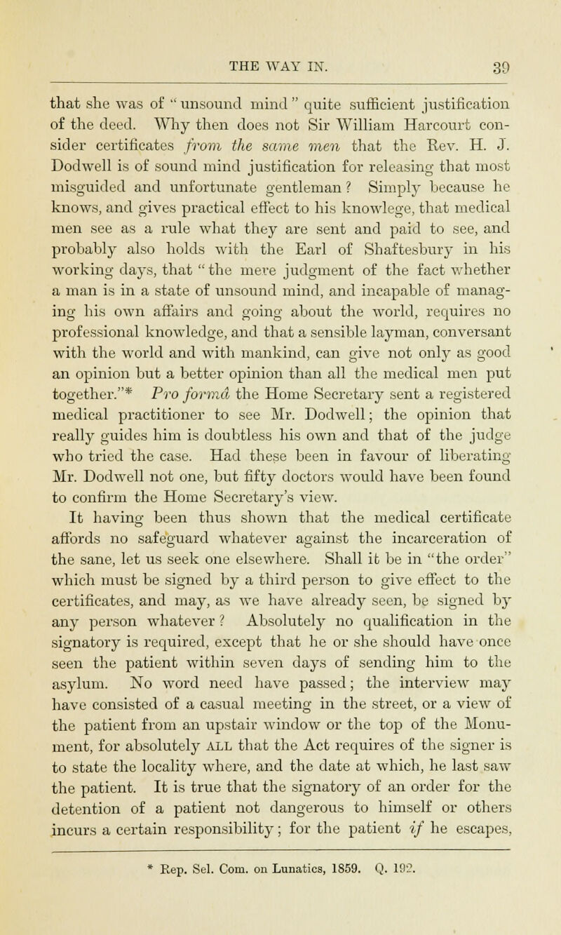 that she was of  unsound mind  quite sufficient justification of the deed. Why then does not Sir William Harcourt con- sider certificates from the same men that the Rev. H. J. Dodwell is of sound mind justification for releasing that most misguided and unfortunate gentleman ? Simply because he knows, and gives practical effect to his knowlege, that medical men see as a rule what they are sent and paid to see, and probably also holds with the Earl of Shaftesbury in his working days, that  the mere judgment of the fact whether a man is in a state of unsound mind, and incapable of manag- ing his own affairs and going about the world, requires no professional knowledge, and that a sensible layman, conversant with the world and with mankind, can give not only as good an opinion but a better opinion than all the medical men put together.* Pro forma the Home Secretary sent a registered medical practitioner to see Mr. Dodwell; the opinion that really guides him is doubtless his own and that of the judge who tried the case. Had these been in favour of liberating Mr. Dodwell not one, but fifty doctors would have been found to confirm the Home Secretary's view. It having been thus shown that the medical certificate affords no safeguard whatever against the incarceration of the sane, let us seek one elsewhere. Shall it be in the order which must be signed by a third person to give effect to the certificates, and may, as we have already seen, be signed by any person whatever ? Absolutely no qualification in the signatory is required, except that he or she should have once seen the patient within seven days of sending him to the asylum. No word need have passed; the interview may have consisted of a casual meeting in the street, or a view of the patient from an upstair window or the top of the Monu- ment, for absolutely ALL that the Act requires of the signer is to state the locality where, and the date at which, he last saw the patient. It is true that the signatory of an order for the detention of a patient not dangerous to himself or others incurs a certain responsibility; for the patient if he escapes, * Rep. Sel. Com. on Lunatics, 1859. Q. 19:?.