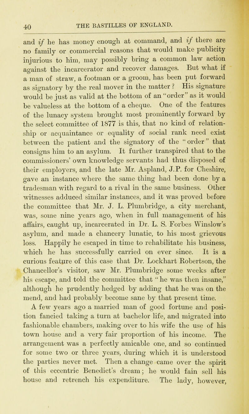 and if he has money enough at command, and if there are no family or commercial reasons that would make publicity injurious to him, may possibly bring a common law action against the incarcerator and recover damages. But what if a man of straw, a footman or a groom, has been put forward as signatory by the real mover in the matter ? His signature would be just as valid at the bottom of an order as it would be valueless at the bottom of a cheque. One of the features of the lunacy system brought most prominently forward by the select committee of 1877 is this, that no kind of relation- ship or acquaintance or equality of social rank need exist between the patient and the signatory of the  order  that consigns him to an asylum. It further transpired that to the commissioners' own knowledge servants had thus disposed of their employers, and the late Mr. Aspland, J. P. for Cheshire, gave an instance where the same thing had been done by a tradesman with regard to a rival in the same business. Other witnesses adduced similar instances, and it was proved before the committee that Mr. J. L. Plumbridge, a city merchant, was, some nine years ago, when in full management of his affairs, caught up, incarcerated in Dr. L. S. Forbes Winslow's asylum, and made a chancery lunatic, to his most grievous loss. Happily he escaped in time to rehabilitate his business, which he has successfully carried on ever since. It is a curious feature of this case that Dr. Lockhart Robertson, the Chancellor's visitor, saw Mr. Plumbridge some weeks after his escape, and told the committee that  he was then insane, although he prudently hedged by adding that he was on the mend, and had probably become sane by that present time. A few years ago a married man of good fortune and posi- tion fancied taking a turn at bachelor life, and migrated into fashionable chambers, making over to his wife the use of his town house and a very fair proportion of his income. The arrangement was a perfectly amicable one, and so continued for some two or three years, during which it is understood the parties never met. Then a change came over the spirit of this eccentric Benedict's dream; he would fain sell his house and retrench his expenditure. The lady, however,