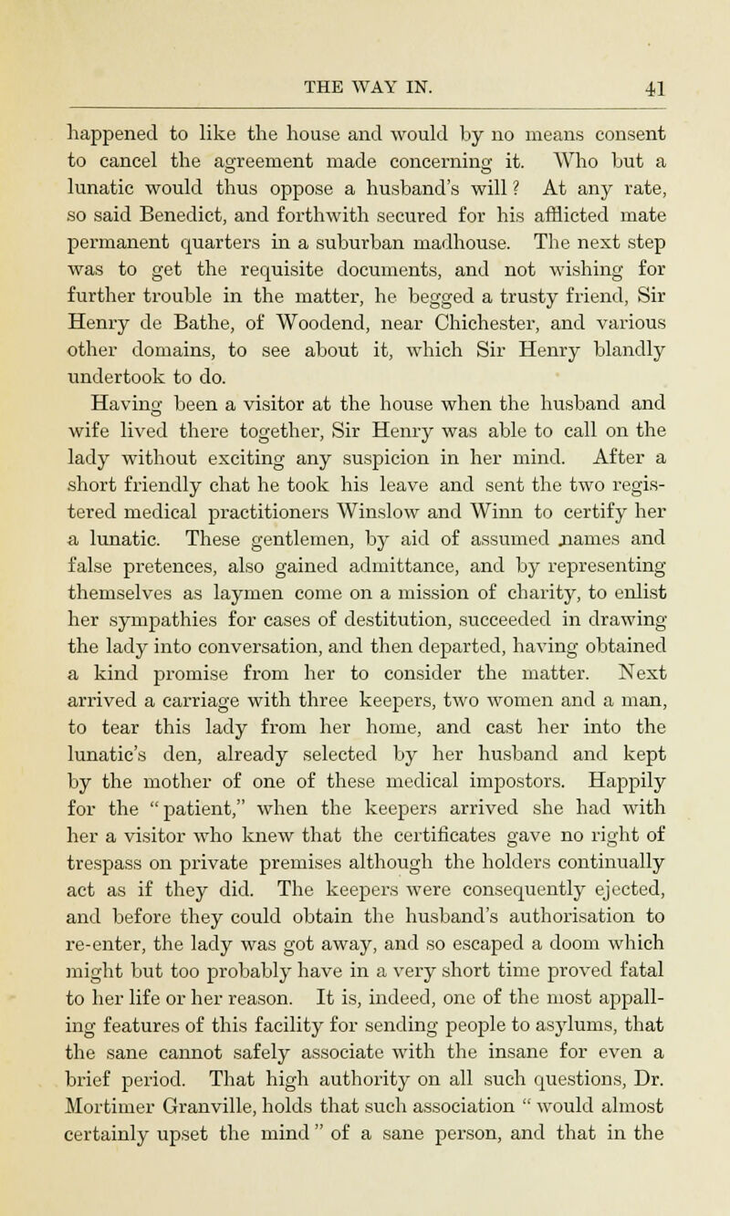 happened to like the house and would by no means consent to cancel the agreement made concerning it. Who but a lunatic would thus oppose a husband's will ? At any rate, so said Benedict, and forthwith secured for his afflicted mate permanent quarters in a suburban madhouse. The next step was to get the requisite documents, and not wishing for further trouble in the matter, he begged a trusty friend, Sir Henry de Bathe, of Woodend, near Chichester, and various other domains, to see about it, which Sir Henry blandly undertook to do. Having been a visitor at the house when the husband and wife lived there together, Sir Henry was able to call on the lady without exciting any suspicion in her mind. After a short friendly chat he took his leave and sent the two regis- tered medical practitioners Winslow and Winn to certify her a lunatic. These gentlemen, by aid of assumed .names and false pretences, also gained admittance, and by representing themselves as laymen come on a mission of charity, to enlist her sympathies for cases of destitution, succeeded in drawing the lady into conversation, and then departed, having obtained a kind promise from her to consider the matter. Next arrived a carriage with three keepers, two women and a man, to tear this lady from her home, and cast her into the lunatic's den, already selected by her husband and kept by the mother of one of these medical impostors. Happily for the patient, when the keepers arrived she had with her a visitor who knew that the certificates gave no right of trespass on private premises although the holders continually act as if they did. The keepers were consequently ejected, and before they could obtain the husband's authorisation to re-enter, the lady was got away, and so escaped a doom which might but too probably have in a very short time proved fatal to her life or her reason. It is, indeed, one of the most appall- ing features of this facility for sending people to asylums, that the sane cannot safely associate with the insane for even a brief period. That high authority on all such questions, Dr. Mortimer Granville, holds that such association  would almost certainly upset the mind  of a sane person, and that in the