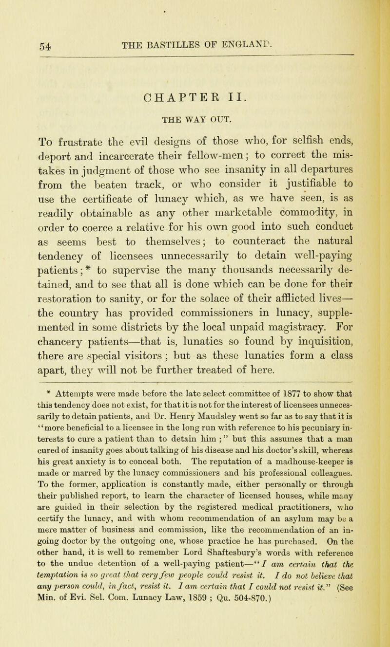 CHAPTER II. THE WAY OUT. To frustrate the evil designs of those who, for selfish ends, deport and incarcerate their fellow-men; to correct the mis- takes in judgment of those who see insanity in all departures from the beaten track, or who consider it justifiable to use the certificate of lunacy which, as we have seen, is as readily obtainable as any other marketable commodity, in order to coerce a relative for his own good into such conduct as seems best to themselves; to counteract the natural tendency of licensees unnecessarily to detain well-paying patients;* to supervise the many thousands necessarily de- tained, and to see that all is done which can be done for their restoration to sanity, or for the solace of their afflicted lives— the country has provided commissioners in lunacy, supple- mented in some districts by the local unpaid magistracy. For chancery patients—that is, lunatics so found by inquisition, there are special visitors ; but as these lunatics form a class apart, the}- will not be further treated of here. * Attempts were made before the late select committee of 1877 to show that this tendency does not exist, for that it is not for the interest of licensees unneces- sarily to detain patients, and Dr. Henry Maudsley went so far as to say that it is more beneficial to a licensee in the long run with reference to his pecuniary in- terests to cure a patient than to detain him ; but this assumes that a man cured of insanity goes about talking of his disease and his doctor's skill, whereas his great anxiety is to conceal both. The reputation of a madhouse-keeper is made or marred by the lunacy commissioners and his professional colleagues. To the former, application is constantly made, either personally or through their published report, to learn the character of licensed houses, while many are guided in their selection by the registered medical practitioners, who certify the lunacy, and with whom recommendation of an asylum may be a mere matter of business and commission, like the recommendation of an in- going doctor by the outgoing one, whose practice he has purchased. On the other hand, it is well to remember Lord Shaftesbury's words with reference to the undue detention of a well-paying patient— / am certain that the temptation is so yreat that very few people could resist it. I do not believe tliat any person coidd, in/act, resist it. I am certain that I cordd not resist it. (See Min. of Evi. Sel. Com. Lunacy Law, 1859 ; Qu. 504-870.)